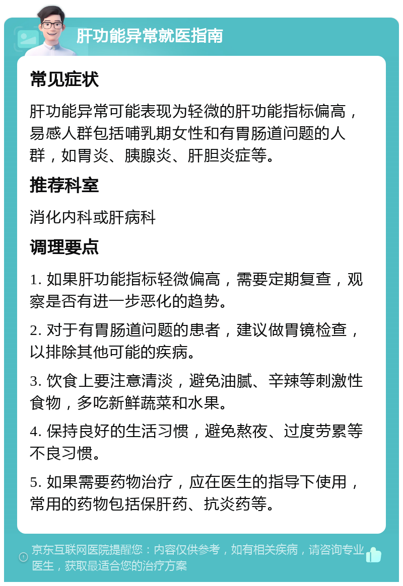 肝功能异常就医指南 常见症状 肝功能异常可能表现为轻微的肝功能指标偏高，易感人群包括哺乳期女性和有胃肠道问题的人群，如胃炎、胰腺炎、肝胆炎症等。 推荐科室 消化内科或肝病科 调理要点 1. 如果肝功能指标轻微偏高，需要定期复查，观察是否有进一步恶化的趋势。 2. 对于有胃肠道问题的患者，建议做胃镜检查，以排除其他可能的疾病。 3. 饮食上要注意清淡，避免油腻、辛辣等刺激性食物，多吃新鲜蔬菜和水果。 4. 保持良好的生活习惯，避免熬夜、过度劳累等不良习惯。 5. 如果需要药物治疗，应在医生的指导下使用，常用的药物包括保肝药、抗炎药等。