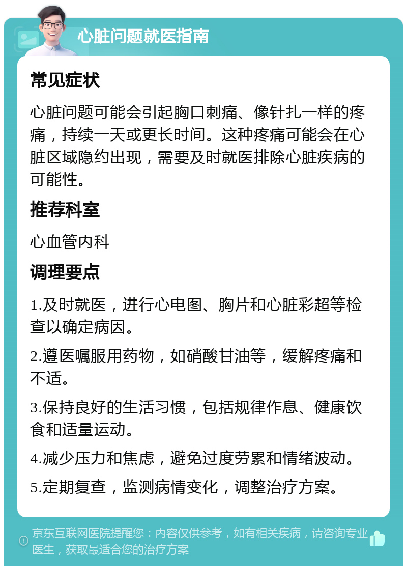 心脏问题就医指南 常见症状 心脏问题可能会引起胸口刺痛、像针扎一样的疼痛，持续一天或更长时间。这种疼痛可能会在心脏区域隐约出现，需要及时就医排除心脏疾病的可能性。 推荐科室 心血管内科 调理要点 1.及时就医，进行心电图、胸片和心脏彩超等检查以确定病因。 2.遵医嘱服用药物，如硝酸甘油等，缓解疼痛和不适。 3.保持良好的生活习惯，包括规律作息、健康饮食和适量运动。 4.减少压力和焦虑，避免过度劳累和情绪波动。 5.定期复查，监测病情变化，调整治疗方案。