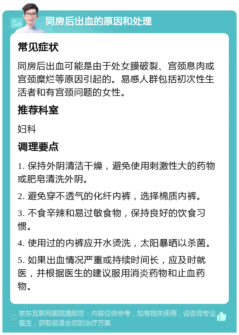 同房后出血的原因和处理 常见症状 同房后出血可能是由于处女膜破裂、宫颈息肉或宫颈糜烂等原因引起的。易感人群包括初次性生活者和有宫颈问题的女性。 推荐科室 妇科 调理要点 1. 保持外阴清洁干燥，避免使用刺激性大的药物或肥皂清洗外阴。 2. 避免穿不透气的化纤内裤，选择棉质内裤。 3. 不食辛辣和易过敏食物，保持良好的饮食习惯。 4. 使用过的内裤应开水烫洗，太阳暴晒以杀菌。 5. 如果出血情况严重或持续时间长，应及时就医，并根据医生的建议服用消炎药物和止血药物。