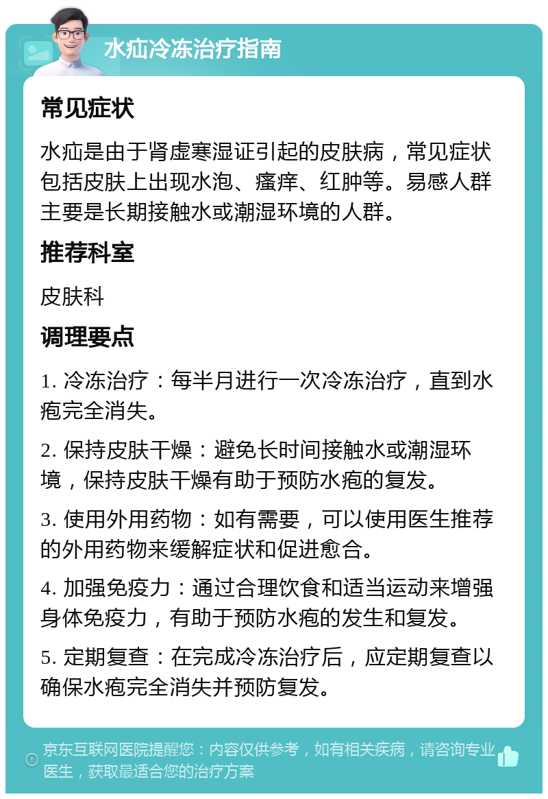 水疝冷冻治疗指南 常见症状 水疝是由于肾虚寒湿证引起的皮肤病，常见症状包括皮肤上出现水泡、瘙痒、红肿等。易感人群主要是长期接触水或潮湿环境的人群。 推荐科室 皮肤科 调理要点 1. 冷冻治疗：每半月进行一次冷冻治疗，直到水疱完全消失。 2. 保持皮肤干燥：避免长时间接触水或潮湿环境，保持皮肤干燥有助于预防水疱的复发。 3. 使用外用药物：如有需要，可以使用医生推荐的外用药物来缓解症状和促进愈合。 4. 加强免疫力：通过合理饮食和适当运动来增强身体免疫力，有助于预防水疱的发生和复发。 5. 定期复查：在完成冷冻治疗后，应定期复查以确保水疱完全消失并预防复发。