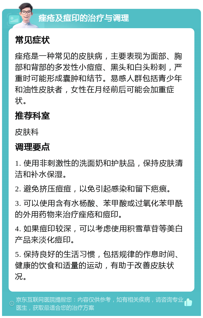 痤疮及痘印的治疗与调理 常见症状 痤疮是一种常见的皮肤病，主要表现为面部、胸部和背部的多发性小痘痘、黑头和白头粉刺，严重时可能形成囊肿和结节。易感人群包括青少年和油性皮肤者，女性在月经前后可能会加重症状。 推荐科室 皮肤科 调理要点 1. 使用非刺激性的洗面奶和护肤品，保持皮肤清洁和补水保湿。 2. 避免挤压痘痘，以免引起感染和留下疤痕。 3. 可以使用含有水杨酸、苯甲酸或过氧化苯甲酰的外用药物来治疗痤疮和痘印。 4. 如果痘印较深，可以考虑使用积雪草苷等美白产品来淡化痘印。 5. 保持良好的生活习惯，包括规律的作息时间、健康的饮食和适量的运动，有助于改善皮肤状况。