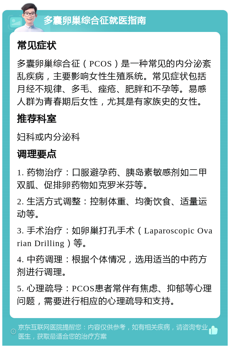 多囊卵巢综合征就医指南 常见症状 多囊卵巢综合征（PCOS）是一种常见的内分泌紊乱疾病，主要影响女性生殖系统。常见症状包括月经不规律、多毛、痤疮、肥胖和不孕等。易感人群为青春期后女性，尤其是有家族史的女性。 推荐科室 妇科或内分泌科 调理要点 1. 药物治疗：口服避孕药、胰岛素敏感剂如二甲双胍、促排卵药物如克罗米芬等。 2. 生活方式调整：控制体重、均衡饮食、适量运动等。 3. 手术治疗：如卵巢打孔手术（Laparoscopic Ovarian Drilling）等。 4. 中药调理：根据个体情况，选用适当的中药方剂进行调理。 5. 心理疏导：PCOS患者常伴有焦虑、抑郁等心理问题，需要进行相应的心理疏导和支持。