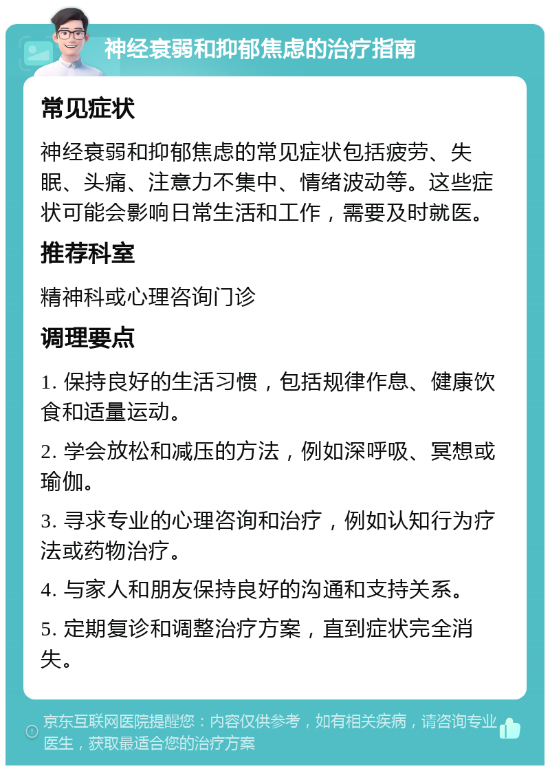 神经衰弱和抑郁焦虑的治疗指南 常见症状 神经衰弱和抑郁焦虑的常见症状包括疲劳、失眠、头痛、注意力不集中、情绪波动等。这些症状可能会影响日常生活和工作，需要及时就医。 推荐科室 精神科或心理咨询门诊 调理要点 1. 保持良好的生活习惯，包括规律作息、健康饮食和适量运动。 2. 学会放松和减压的方法，例如深呼吸、冥想或瑜伽。 3. 寻求专业的心理咨询和治疗，例如认知行为疗法或药物治疗。 4. 与家人和朋友保持良好的沟通和支持关系。 5. 定期复诊和调整治疗方案，直到症状完全消失。