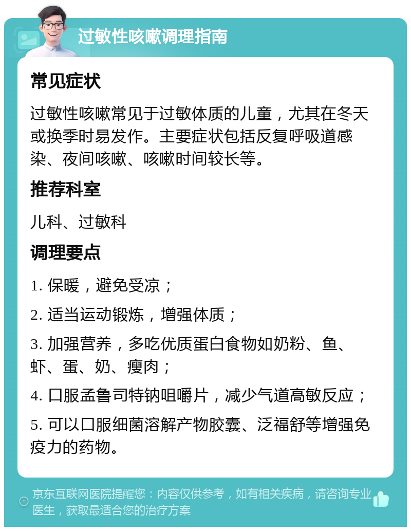 过敏性咳嗽调理指南 常见症状 过敏性咳嗽常见于过敏体质的儿童，尤其在冬天或换季时易发作。主要症状包括反复呼吸道感染、夜间咳嗽、咳嗽时间较长等。 推荐科室 儿科、过敏科 调理要点 1. 保暖，避免受凉； 2. 适当运动锻炼，增强体质； 3. 加强营养，多吃优质蛋白食物如奶粉、鱼、虾、蛋、奶、瘦肉； 4. 口服孟鲁司特钠咀嚼片，减少气道高敏反应； 5. 可以口服细菌溶解产物胶囊、泛福舒等增强免疫力的药物。