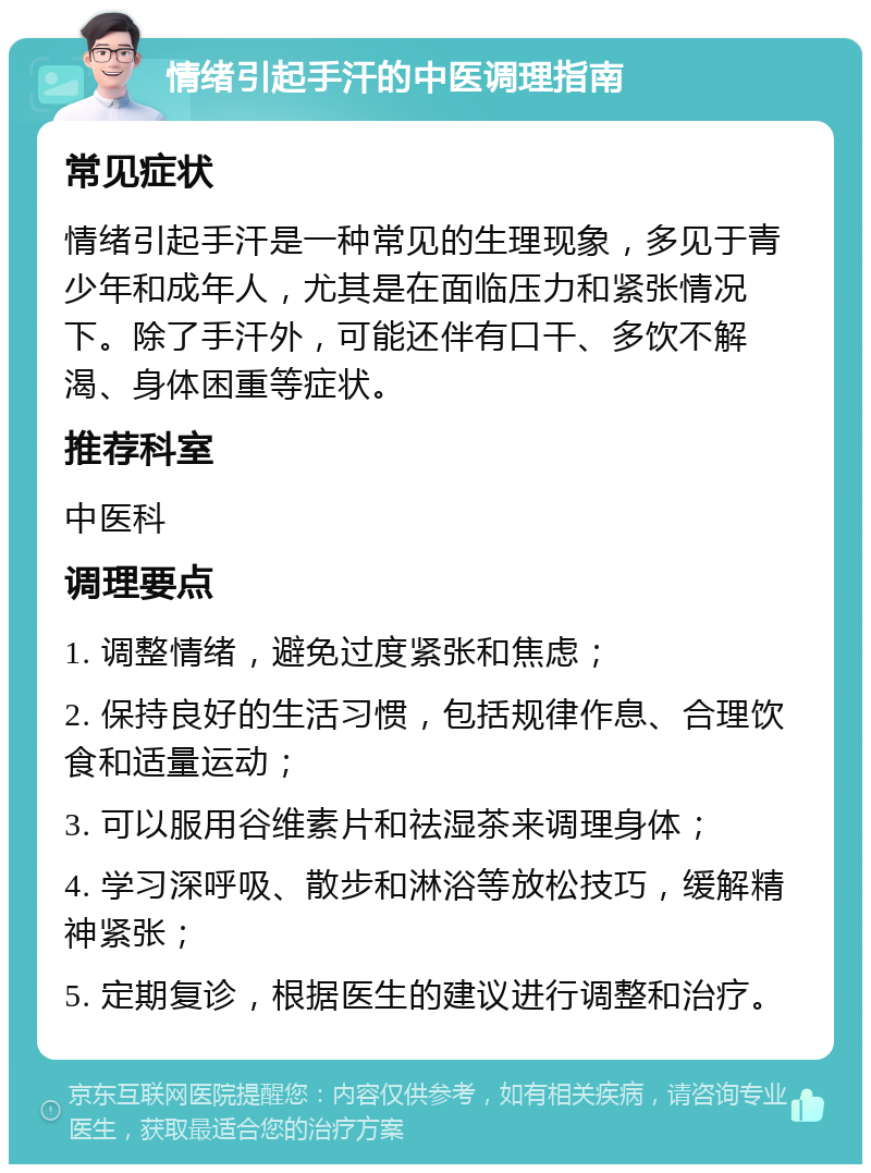 情绪引起手汗的中医调理指南 常见症状 情绪引起手汗是一种常见的生理现象，多见于青少年和成年人，尤其是在面临压力和紧张情况下。除了手汗外，可能还伴有口干、多饮不解渴、身体困重等症状。 推荐科室 中医科 调理要点 1. 调整情绪，避免过度紧张和焦虑； 2. 保持良好的生活习惯，包括规律作息、合理饮食和适量运动； 3. 可以服用谷维素片和祛湿茶来调理身体； 4. 学习深呼吸、散步和淋浴等放松技巧，缓解精神紧张； 5. 定期复诊，根据医生的建议进行调整和治疗。