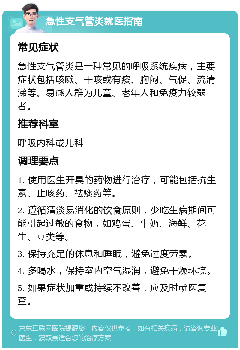 急性支气管炎就医指南 常见症状 急性支气管炎是一种常见的呼吸系统疾病，主要症状包括咳嗽、干咳或有痰、胸闷、气促、流清涕等。易感人群为儿童、老年人和免疫力较弱者。 推荐科室 呼吸内科或儿科 调理要点 1. 使用医生开具的药物进行治疗，可能包括抗生素、止咳药、祛痰药等。 2. 遵循清淡易消化的饮食原则，少吃生病期间可能引起过敏的食物，如鸡蛋、牛奶、海鲜、花生、豆类等。 3. 保持充足的休息和睡眠，避免过度劳累。 4. 多喝水，保持室内空气湿润，避免干燥环境。 5. 如果症状加重或持续不改善，应及时就医复查。