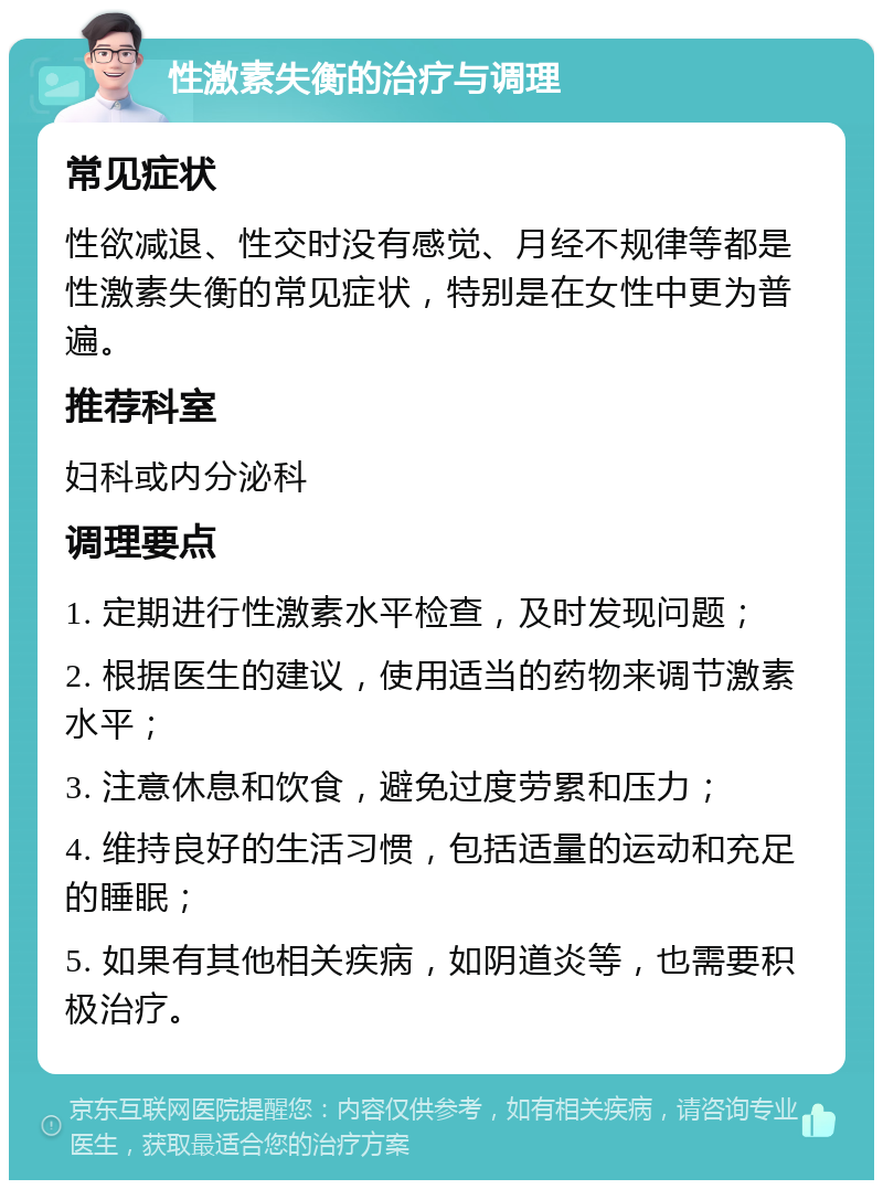 性激素失衡的治疗与调理 常见症状 性欲减退、性交时没有感觉、月经不规律等都是性激素失衡的常见症状，特别是在女性中更为普遍。 推荐科室 妇科或内分泌科 调理要点 1. 定期进行性激素水平检查，及时发现问题； 2. 根据医生的建议，使用适当的药物来调节激素水平； 3. 注意休息和饮食，避免过度劳累和压力； 4. 维持良好的生活习惯，包括适量的运动和充足的睡眠； 5. 如果有其他相关疾病，如阴道炎等，也需要积极治疗。