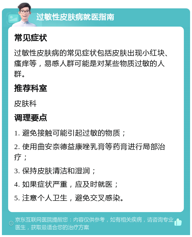 过敏性皮肤病就医指南 常见症状 过敏性皮肤病的常见症状包括皮肤出现小红块、瘙痒等，易感人群可能是对某些物质过敏的人群。 推荐科室 皮肤科 调理要点 1. 避免接触可能引起过敏的物质； 2. 使用曲安奈德益康唑乳膏等药膏进行局部治疗； 3. 保持皮肤清洁和湿润； 4. 如果症状严重，应及时就医； 5. 注意个人卫生，避免交叉感染。