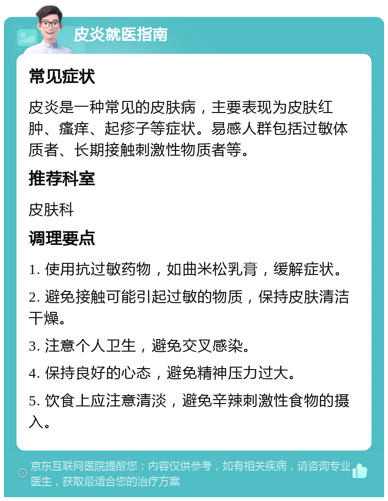 皮炎就医指南 常见症状 皮炎是一种常见的皮肤病，主要表现为皮肤红肿、瘙痒、起疹子等症状。易感人群包括过敏体质者、长期接触刺激性物质者等。 推荐科室 皮肤科 调理要点 1. 使用抗过敏药物，如曲米松乳膏，缓解症状。 2. 避免接触可能引起过敏的物质，保持皮肤清洁干燥。 3. 注意个人卫生，避免交叉感染。 4. 保持良好的心态，避免精神压力过大。 5. 饮食上应注意清淡，避免辛辣刺激性食物的摄入。