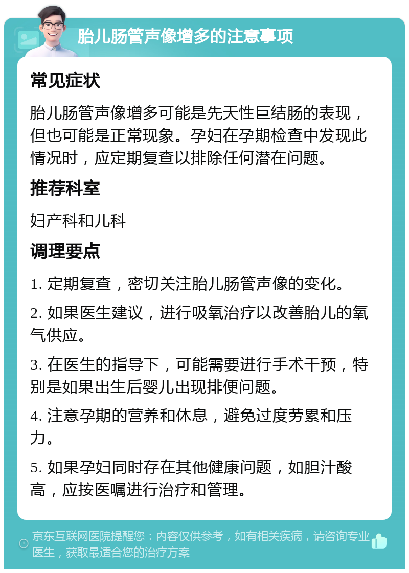 胎儿肠管声像增多的注意事项 常见症状 胎儿肠管声像增多可能是先天性巨结肠的表现，但也可能是正常现象。孕妇在孕期检查中发现此情况时，应定期复查以排除任何潜在问题。 推荐科室 妇产科和儿科 调理要点 1. 定期复查，密切关注胎儿肠管声像的变化。 2. 如果医生建议，进行吸氧治疗以改善胎儿的氧气供应。 3. 在医生的指导下，可能需要进行手术干预，特别是如果出生后婴儿出现排便问题。 4. 注意孕期的营养和休息，避免过度劳累和压力。 5. 如果孕妇同时存在其他健康问题，如胆汁酸高，应按医嘱进行治疗和管理。