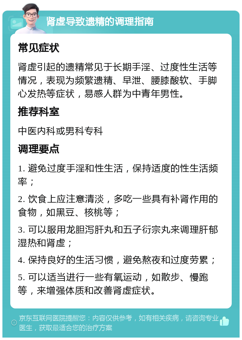 肾虚导致遗精的调理指南 常见症状 肾虚引起的遗精常见于长期手淫、过度性生活等情况，表现为频繁遗精、早泄、腰膝酸软、手脚心发热等症状，易感人群为中青年男性。 推荐科室 中医内科或男科专科 调理要点 1. 避免过度手淫和性生活，保持适度的性生活频率； 2. 饮食上应注意清淡，多吃一些具有补肾作用的食物，如黑豆、核桃等； 3. 可以服用龙胆泻肝丸和五子衍宗丸来调理肝郁湿热和肾虚； 4. 保持良好的生活习惯，避免熬夜和过度劳累； 5. 可以适当进行一些有氧运动，如散步、慢跑等，来增强体质和改善肾虚症状。