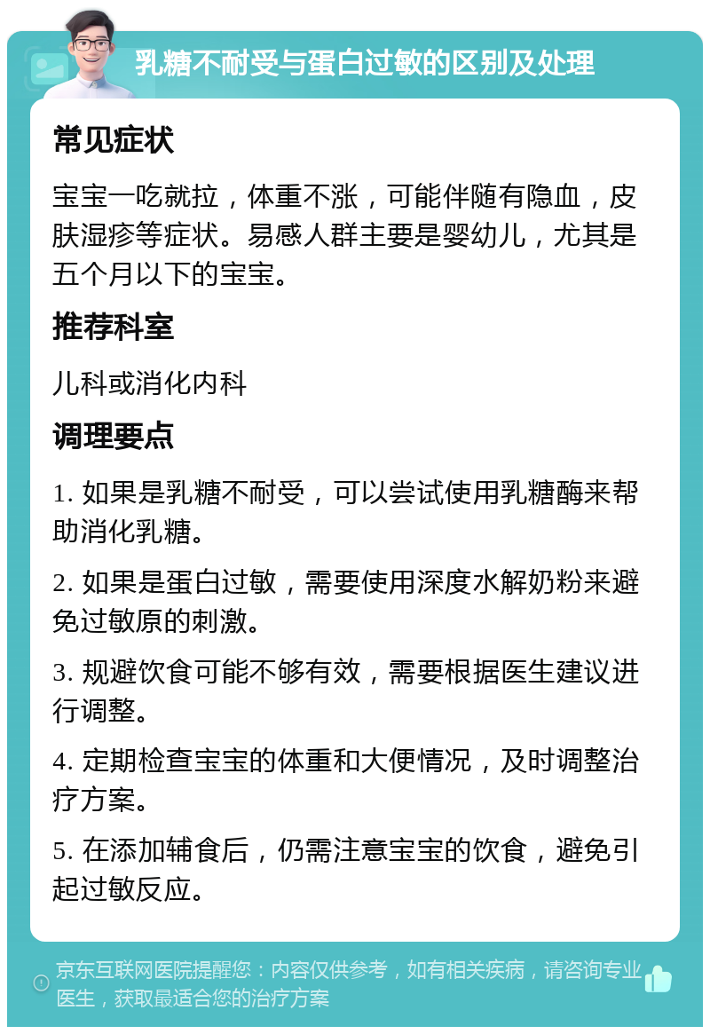 乳糖不耐受与蛋白过敏的区别及处理 常见症状 宝宝一吃就拉，体重不涨，可能伴随有隐血，皮肤湿疹等症状。易感人群主要是婴幼儿，尤其是五个月以下的宝宝。 推荐科室 儿科或消化内科 调理要点 1. 如果是乳糖不耐受，可以尝试使用乳糖酶来帮助消化乳糖。 2. 如果是蛋白过敏，需要使用深度水解奶粉来避免过敏原的刺激。 3. 规避饮食可能不够有效，需要根据医生建议进行调整。 4. 定期检查宝宝的体重和大便情况，及时调整治疗方案。 5. 在添加辅食后，仍需注意宝宝的饮食，避免引起过敏反应。