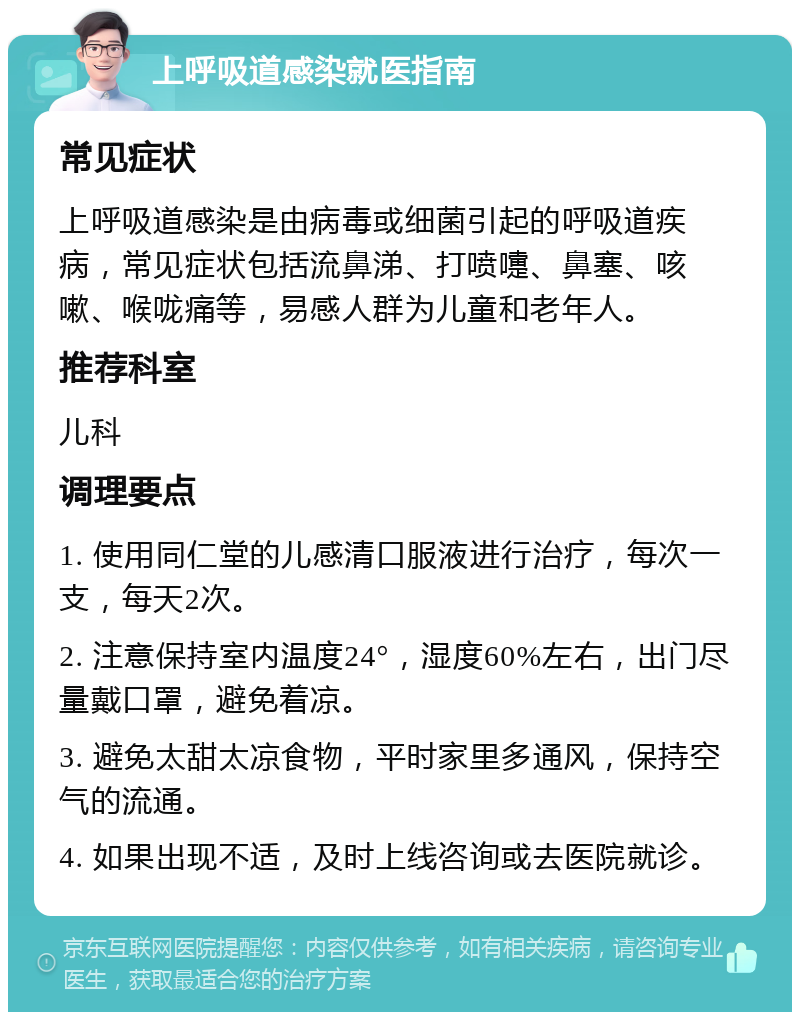 上呼吸道感染就医指南 常见症状 上呼吸道感染是由病毒或细菌引起的呼吸道疾病，常见症状包括流鼻涕、打喷嚏、鼻塞、咳嗽、喉咙痛等，易感人群为儿童和老年人。 推荐科室 儿科 调理要点 1. 使用同仁堂的儿感清口服液进行治疗，每次一支，每天2次。 2. 注意保持室内温度24°，湿度60%左右，出门尽量戴口罩，避免着凉。 3. 避免太甜太凉食物，平时家里多通风，保持空气的流通。 4. 如果出现不适，及时上线咨询或去医院就诊。