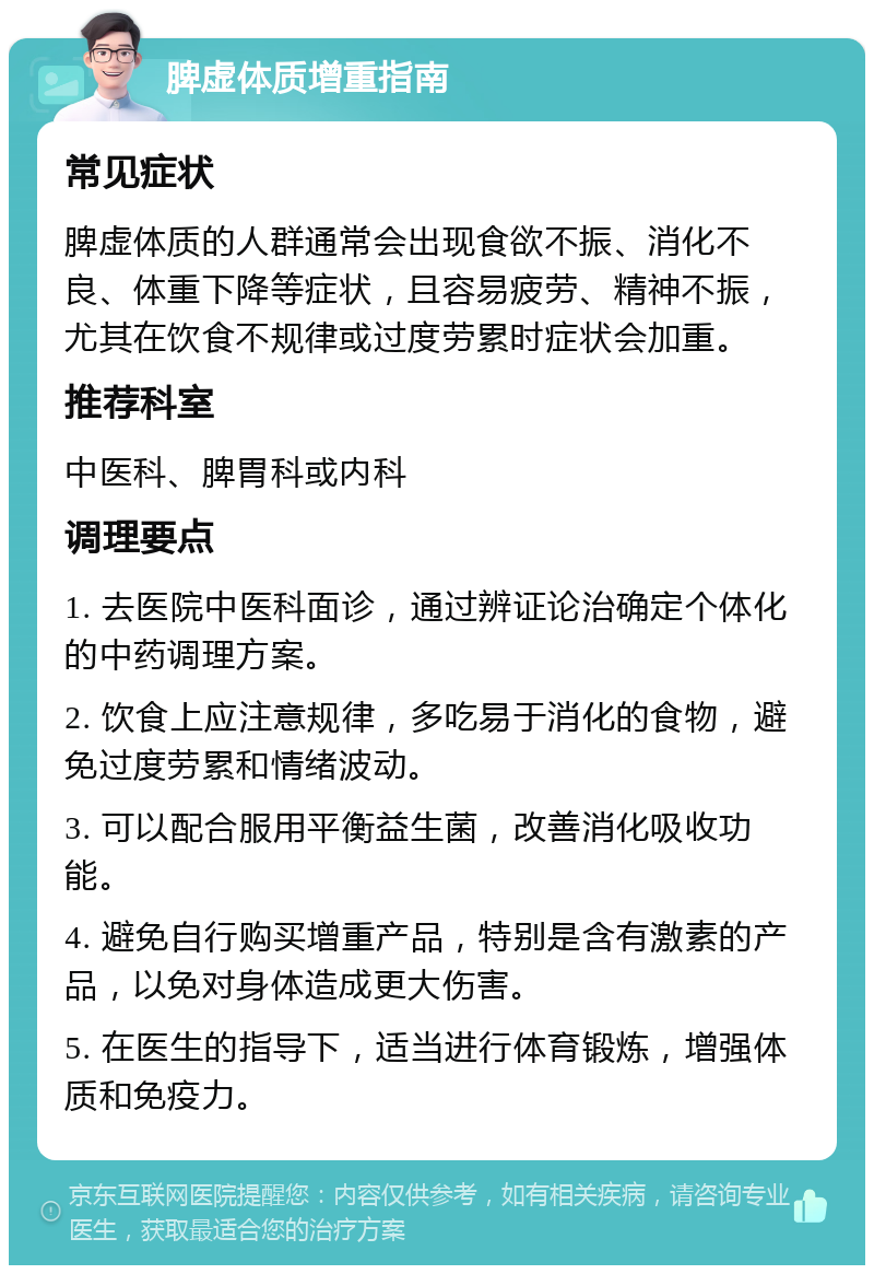 脾虚体质增重指南 常见症状 脾虚体质的人群通常会出现食欲不振、消化不良、体重下降等症状，且容易疲劳、精神不振，尤其在饮食不规律或过度劳累时症状会加重。 推荐科室 中医科、脾胃科或内科 调理要点 1. 去医院中医科面诊，通过辨证论治确定个体化的中药调理方案。 2. 饮食上应注意规律，多吃易于消化的食物，避免过度劳累和情绪波动。 3. 可以配合服用平衡益生菌，改善消化吸收功能。 4. 避免自行购买增重产品，特别是含有激素的产品，以免对身体造成更大伤害。 5. 在医生的指导下，适当进行体育锻炼，增强体质和免疫力。