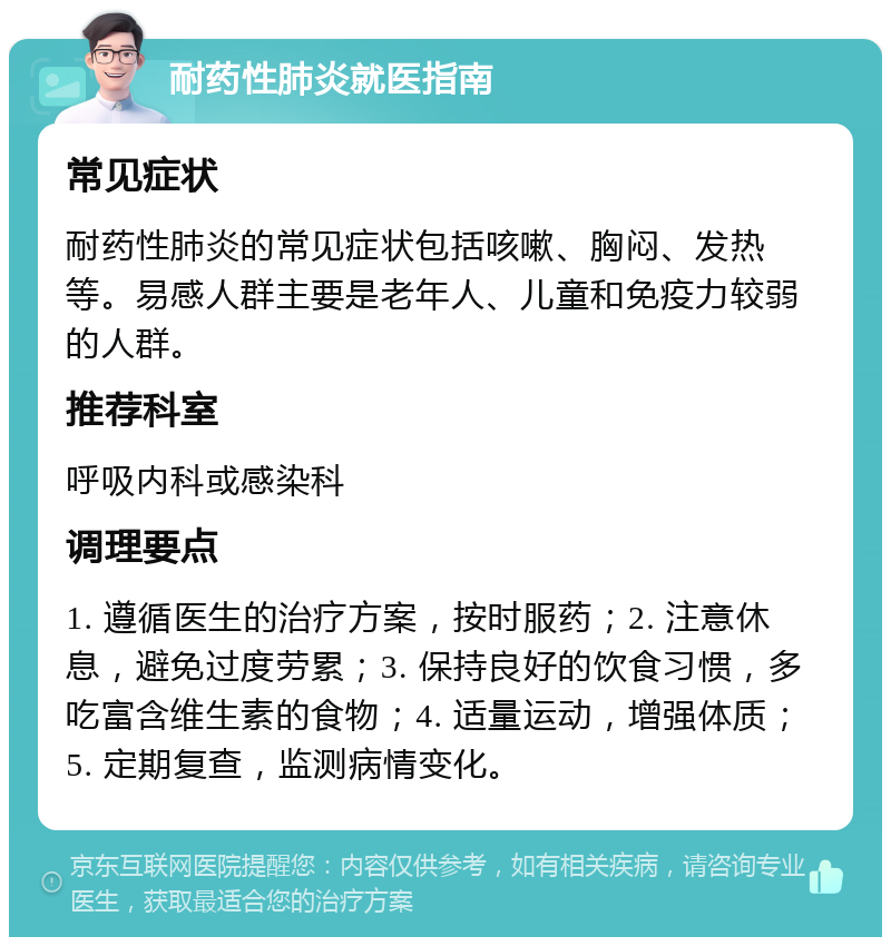 耐药性肺炎就医指南 常见症状 耐药性肺炎的常见症状包括咳嗽、胸闷、发热等。易感人群主要是老年人、儿童和免疫力较弱的人群。 推荐科室 呼吸内科或感染科 调理要点 1. 遵循医生的治疗方案，按时服药；2. 注意休息，避免过度劳累；3. 保持良好的饮食习惯，多吃富含维生素的食物；4. 适量运动，增强体质；5. 定期复查，监测病情变化。