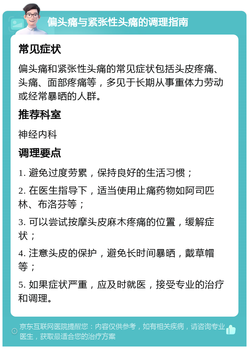 偏头痛与紧张性头痛的调理指南 常见症状 偏头痛和紧张性头痛的常见症状包括头皮疼痛、头痛、面部疼痛等，多见于长期从事重体力劳动或经常暴晒的人群。 推荐科室 神经内科 调理要点 1. 避免过度劳累，保持良好的生活习惯； 2. 在医生指导下，适当使用止痛药物如阿司匹林、布洛芬等； 3. 可以尝试按摩头皮麻木疼痛的位置，缓解症状； 4. 注意头皮的保护，避免长时间暴晒，戴草帽等； 5. 如果症状严重，应及时就医，接受专业的治疗和调理。