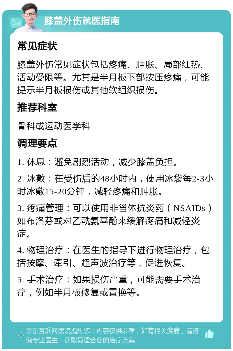 膝盖外伤就医指南 常见症状 膝盖外伤常见症状包括疼痛、肿胀、局部红热、活动受限等。尤其是半月板下部按压疼痛，可能提示半月板损伤或其他软组织损伤。 推荐科室 骨科或运动医学科 调理要点 1. 休息：避免剧烈活动，减少膝盖负担。 2. 冰敷：在受伤后的48小时内，使用冰袋每2-3小时冰敷15-20分钟，减轻疼痛和肿胀。 3. 疼痛管理：可以使用非甾体抗炎药（NSAIDs）如布洛芬或对乙酰氨基酚来缓解疼痛和减轻炎症。 4. 物理治疗：在医生的指导下进行物理治疗，包括按摩、牵引、超声波治疗等，促进恢复。 5. 手术治疗：如果损伤严重，可能需要手术治疗，例如半月板修复或置换等。