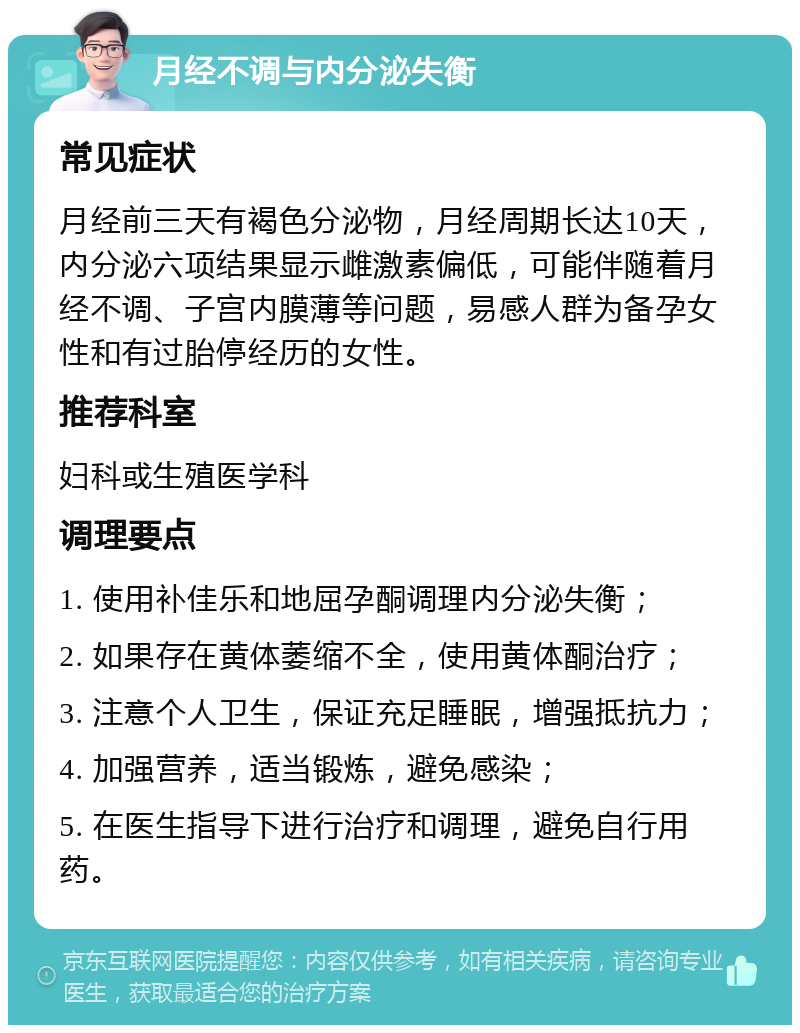 月经不调与内分泌失衡 常见症状 月经前三天有褐色分泌物，月经周期长达10天，内分泌六项结果显示雌激素偏低，可能伴随着月经不调、子宫内膜薄等问题，易感人群为备孕女性和有过胎停经历的女性。 推荐科室 妇科或生殖医学科 调理要点 1. 使用补佳乐和地屈孕酮调理内分泌失衡； 2. 如果存在黄体萎缩不全，使用黄体酮治疗； 3. 注意个人卫生，保证充足睡眠，增强抵抗力； 4. 加强营养，适当锻炼，避免感染； 5. 在医生指导下进行治疗和调理，避免自行用药。