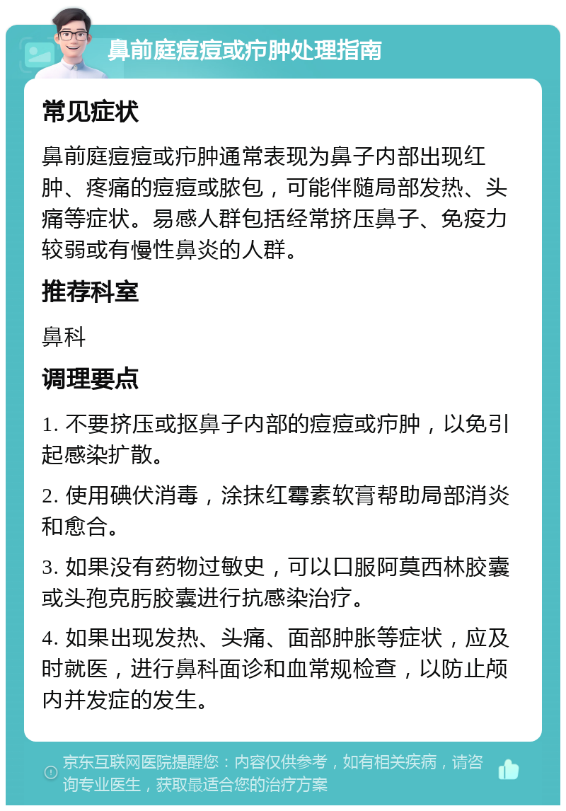 鼻前庭痘痘或疖肿处理指南 常见症状 鼻前庭痘痘或疖肿通常表现为鼻子内部出现红肿、疼痛的痘痘或脓包，可能伴随局部发热、头痛等症状。易感人群包括经常挤压鼻子、免疫力较弱或有慢性鼻炎的人群。 推荐科室 鼻科 调理要点 1. 不要挤压或抠鼻子内部的痘痘或疖肿，以免引起感染扩散。 2. 使用碘伏消毒，涂抹红霉素软膏帮助局部消炎和愈合。 3. 如果没有药物过敏史，可以口服阿莫西林胶囊或头孢克肟胶囊进行抗感染治疗。 4. 如果出现发热、头痛、面部肿胀等症状，应及时就医，进行鼻科面诊和血常规检查，以防止颅内并发症的发生。