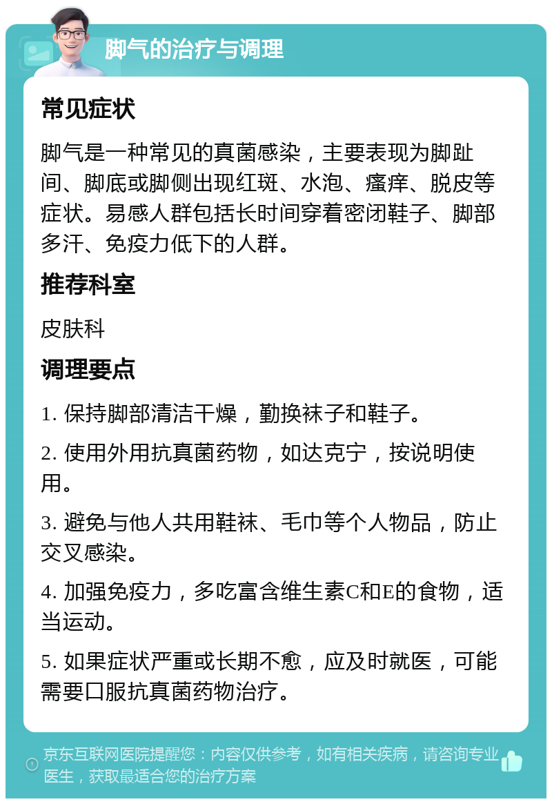 脚气的治疗与调理 常见症状 脚气是一种常见的真菌感染，主要表现为脚趾间、脚底或脚侧出现红斑、水泡、瘙痒、脱皮等症状。易感人群包括长时间穿着密闭鞋子、脚部多汗、免疫力低下的人群。 推荐科室 皮肤科 调理要点 1. 保持脚部清洁干燥，勤换袜子和鞋子。 2. 使用外用抗真菌药物，如达克宁，按说明使用。 3. 避免与他人共用鞋袜、毛巾等个人物品，防止交叉感染。 4. 加强免疫力，多吃富含维生素C和E的食物，适当运动。 5. 如果症状严重或长期不愈，应及时就医，可能需要口服抗真菌药物治疗。