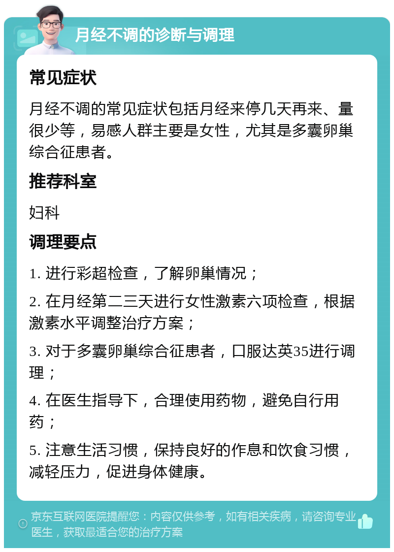 月经不调的诊断与调理 常见症状 月经不调的常见症状包括月经来停几天再来、量很少等，易感人群主要是女性，尤其是多囊卵巢综合征患者。 推荐科室 妇科 调理要点 1. 进行彩超检查，了解卵巢情况； 2. 在月经第二三天进行女性激素六项检查，根据激素水平调整治疗方案； 3. 对于多囊卵巢综合征患者，口服达英35进行调理； 4. 在医生指导下，合理使用药物，避免自行用药； 5. 注意生活习惯，保持良好的作息和饮食习惯，减轻压力，促进身体健康。