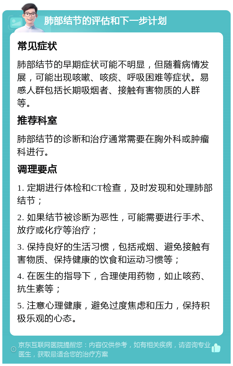 肺部结节的评估和下一步计划 常见症状 肺部结节的早期症状可能不明显，但随着病情发展，可能出现咳嗽、咳痰、呼吸困难等症状。易感人群包括长期吸烟者、接触有害物质的人群等。 推荐科室 肺部结节的诊断和治疗通常需要在胸外科或肿瘤科进行。 调理要点 1. 定期进行体检和CT检查，及时发现和处理肺部结节； 2. 如果结节被诊断为恶性，可能需要进行手术、放疗或化疗等治疗； 3. 保持良好的生活习惯，包括戒烟、避免接触有害物质、保持健康的饮食和运动习惯等； 4. 在医生的指导下，合理使用药物，如止咳药、抗生素等； 5. 注意心理健康，避免过度焦虑和压力，保持积极乐观的心态。