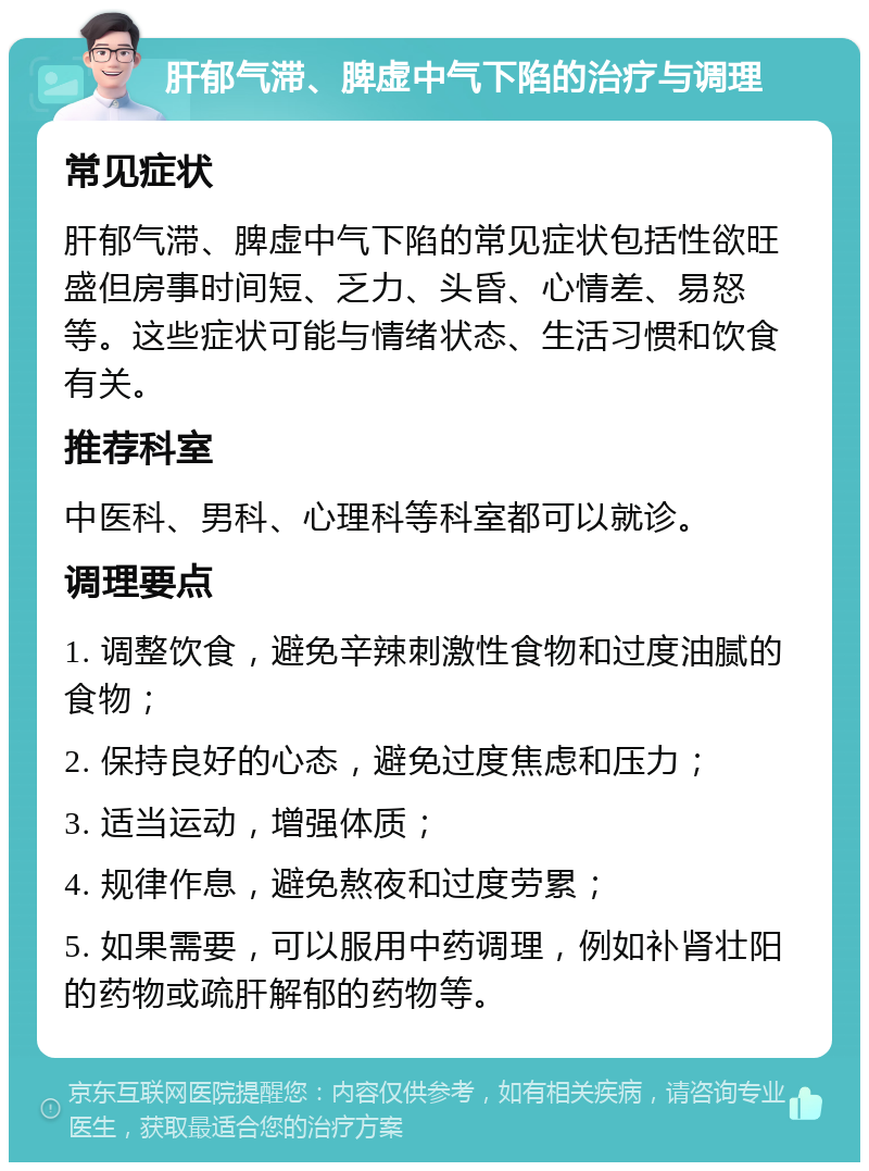 肝郁气滞、脾虚中气下陷的治疗与调理 常见症状 肝郁气滞、脾虚中气下陷的常见症状包括性欲旺盛但房事时间短、乏力、头昏、心情差、易怒等。这些症状可能与情绪状态、生活习惯和饮食有关。 推荐科室 中医科、男科、心理科等科室都可以就诊。 调理要点 1. 调整饮食，避免辛辣刺激性食物和过度油腻的食物； 2. 保持良好的心态，避免过度焦虑和压力； 3. 适当运动，增强体质； 4. 规律作息，避免熬夜和过度劳累； 5. 如果需要，可以服用中药调理，例如补肾壮阳的药物或疏肝解郁的药物等。