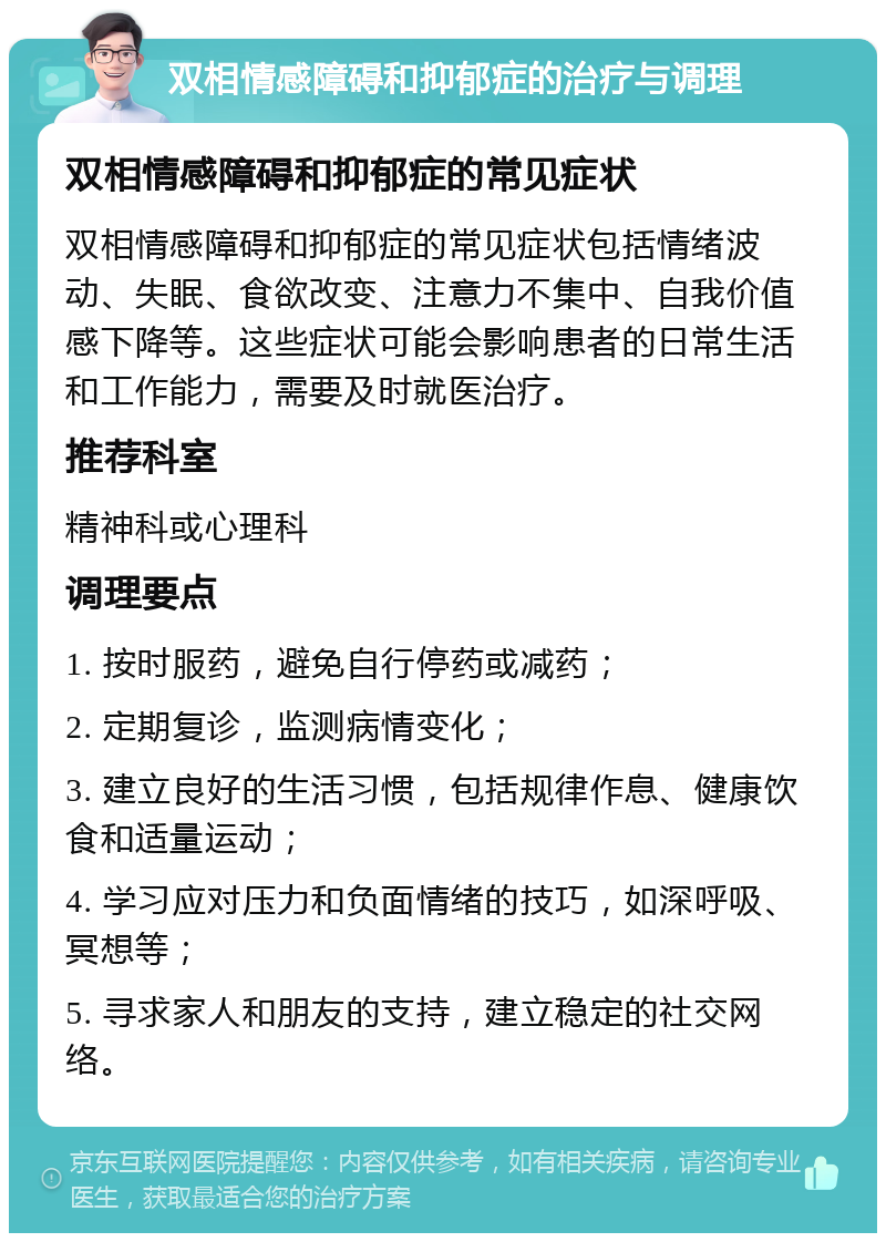 双相情感障碍和抑郁症的治疗与调理 双相情感障碍和抑郁症的常见症状 双相情感障碍和抑郁症的常见症状包括情绪波动、失眠、食欲改变、注意力不集中、自我价值感下降等。这些症状可能会影响患者的日常生活和工作能力，需要及时就医治疗。 推荐科室 精神科或心理科 调理要点 1. 按时服药，避免自行停药或减药； 2. 定期复诊，监测病情变化； 3. 建立良好的生活习惯，包括规律作息、健康饮食和适量运动； 4. 学习应对压力和负面情绪的技巧，如深呼吸、冥想等； 5. 寻求家人和朋友的支持，建立稳定的社交网络。