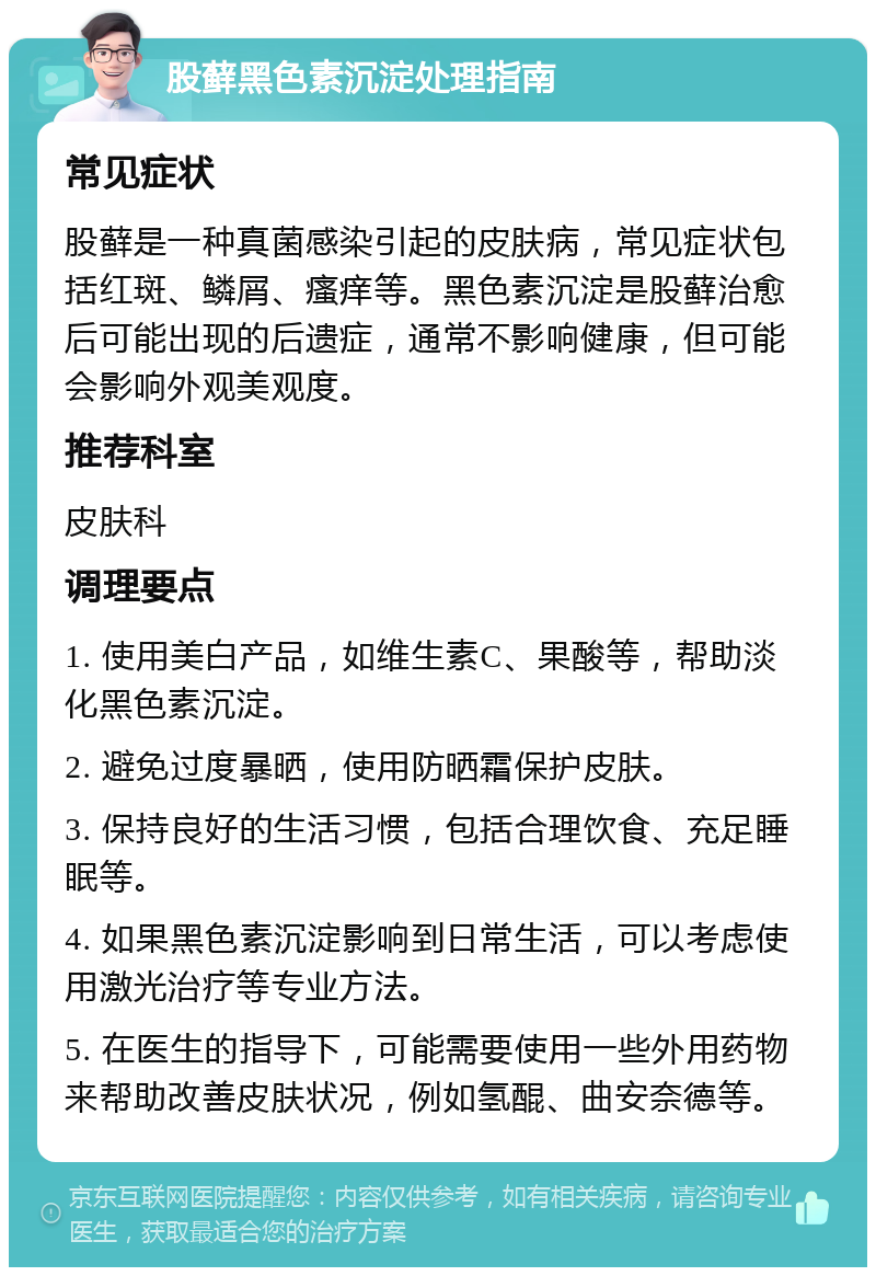 股藓黑色素沉淀处理指南 常见症状 股藓是一种真菌感染引起的皮肤病，常见症状包括红斑、鳞屑、瘙痒等。黑色素沉淀是股藓治愈后可能出现的后遗症，通常不影响健康，但可能会影响外观美观度。 推荐科室 皮肤科 调理要点 1. 使用美白产品，如维生素C、果酸等，帮助淡化黑色素沉淀。 2. 避免过度暴晒，使用防晒霜保护皮肤。 3. 保持良好的生活习惯，包括合理饮食、充足睡眠等。 4. 如果黑色素沉淀影响到日常生活，可以考虑使用激光治疗等专业方法。 5. 在医生的指导下，可能需要使用一些外用药物来帮助改善皮肤状况，例如氢醌、曲安奈德等。