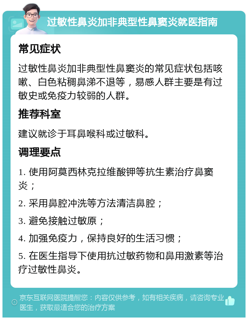 过敏性鼻炎加非典型性鼻窦炎就医指南 常见症状 过敏性鼻炎加非典型性鼻窦炎的常见症状包括咳嗽、白色粘稠鼻涕不退等，易感人群主要是有过敏史或免疫力较弱的人群。 推荐科室 建议就诊于耳鼻喉科或过敏科。 调理要点 1. 使用阿莫西林克拉维酸钾等抗生素治疗鼻窦炎； 2. 采用鼻腔冲洗等方法清洁鼻腔； 3. 避免接触过敏原； 4. 加强免疫力，保持良好的生活习惯； 5. 在医生指导下使用抗过敏药物和鼻用激素等治疗过敏性鼻炎。