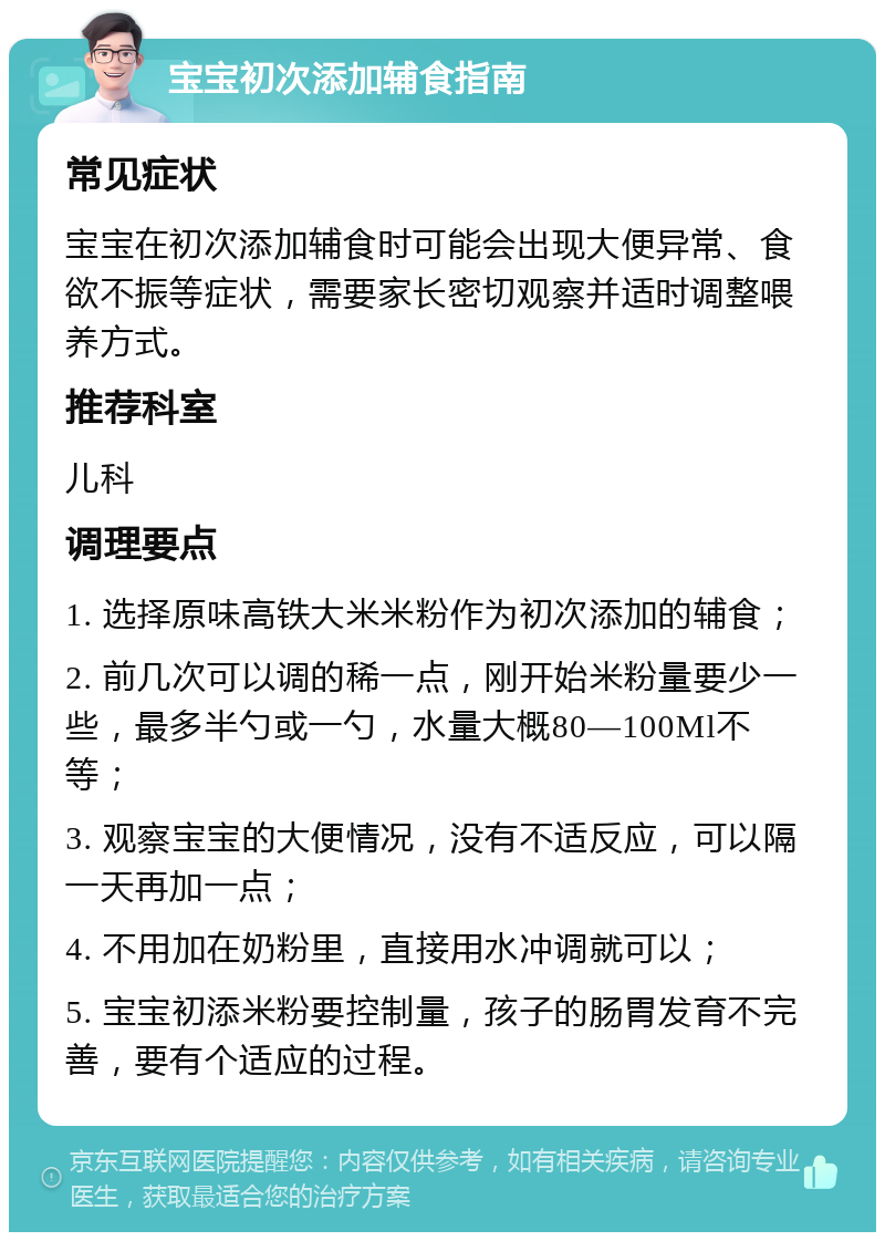 宝宝初次添加辅食指南 常见症状 宝宝在初次添加辅食时可能会出现大便异常、食欲不振等症状，需要家长密切观察并适时调整喂养方式。 推荐科室 儿科 调理要点 1. 选择原味高铁大米米粉作为初次添加的辅食； 2. 前几次可以调的稀一点，刚开始米粉量要少一些，最多半勺或一勺，水量大概80—100Ml不等； 3. 观察宝宝的大便情况，没有不适反应，可以隔一天再加一点； 4. 不用加在奶粉里，直接用水冲调就可以； 5. 宝宝初添米粉要控制量，孩子的肠胃发育不完善，要有个适应的过程。