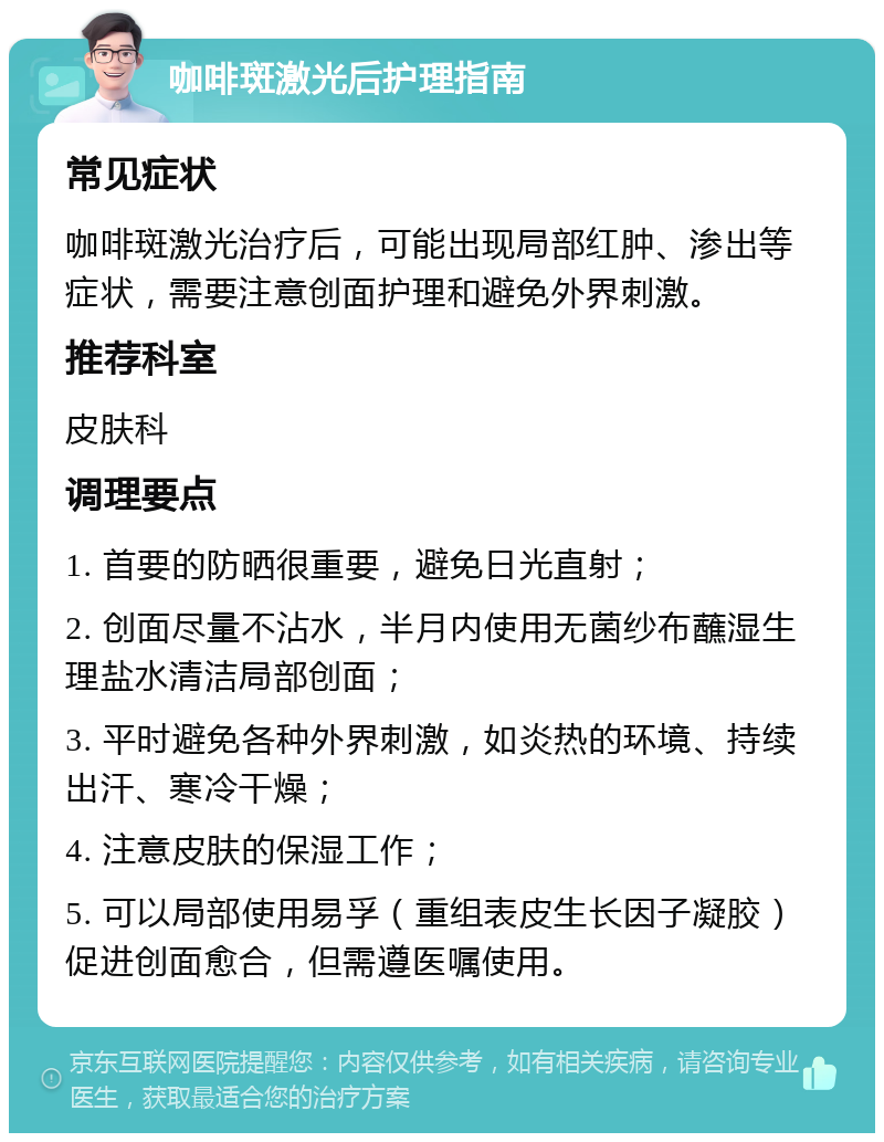 咖啡斑激光后护理指南 常见症状 咖啡斑激光治疗后，可能出现局部红肿、渗出等症状，需要注意创面护理和避免外界刺激。 推荐科室 皮肤科 调理要点 1. 首要的防晒很重要，避免日光直射； 2. 创面尽量不沾水，半月内使用无菌纱布蘸湿生理盐水清洁局部创面； 3. 平时避免各种外界刺激，如炎热的环境、持续出汗、寒冷干燥； 4. 注意皮肤的保湿工作； 5. 可以局部使用易孚（重组表皮生长因子凝胶）促进创面愈合，但需遵医嘱使用。