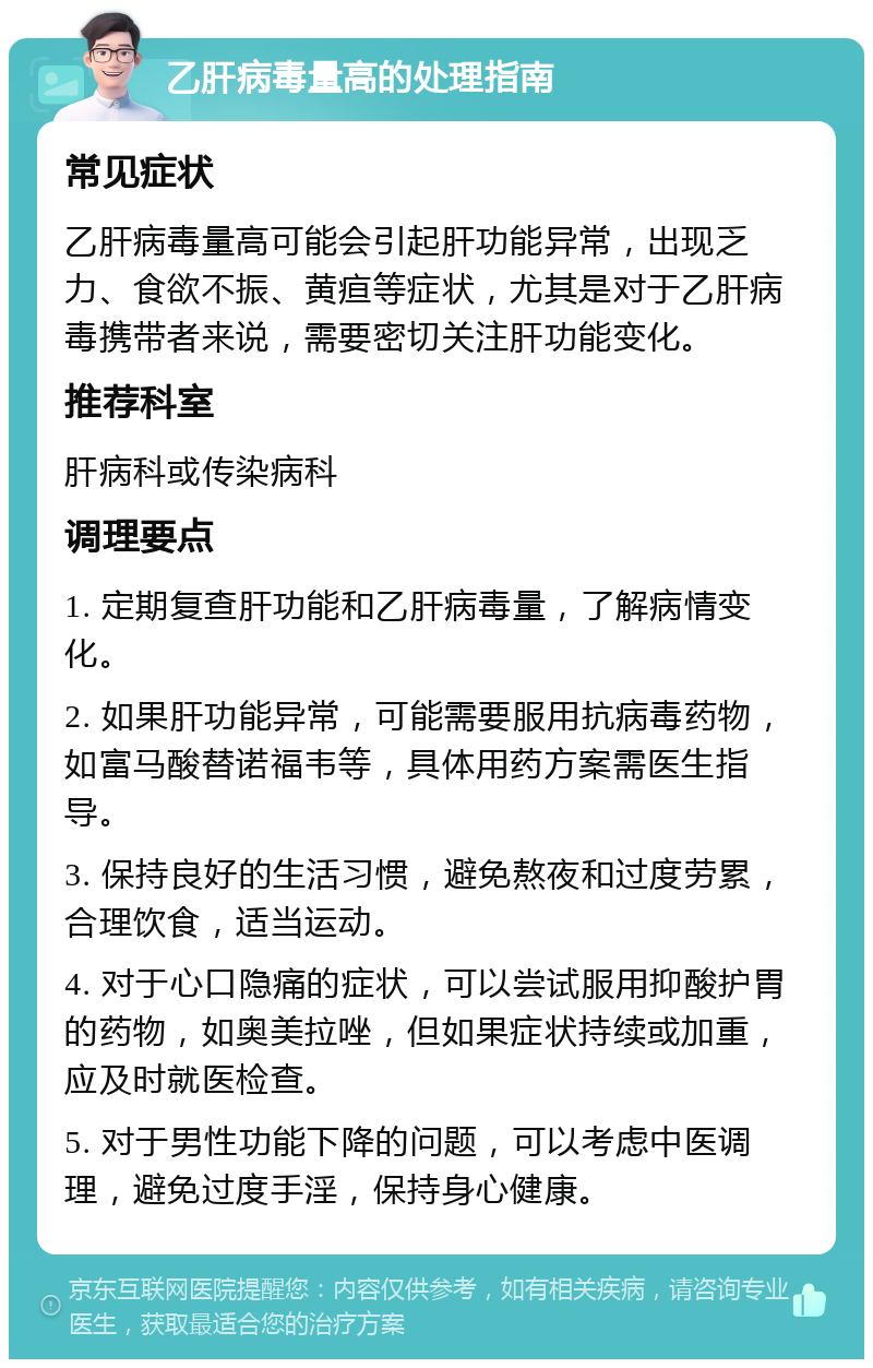 乙肝病毒量高的处理指南 常见症状 乙肝病毒量高可能会引起肝功能异常，出现乏力、食欲不振、黄疸等症状，尤其是对于乙肝病毒携带者来说，需要密切关注肝功能变化。 推荐科室 肝病科或传染病科 调理要点 1. 定期复查肝功能和乙肝病毒量，了解病情变化。 2. 如果肝功能异常，可能需要服用抗病毒药物，如富马酸替诺福韦等，具体用药方案需医生指导。 3. 保持良好的生活习惯，避免熬夜和过度劳累，合理饮食，适当运动。 4. 对于心口隐痛的症状，可以尝试服用抑酸护胃的药物，如奥美拉唑，但如果症状持续或加重，应及时就医检查。 5. 对于男性功能下降的问题，可以考虑中医调理，避免过度手淫，保持身心健康。