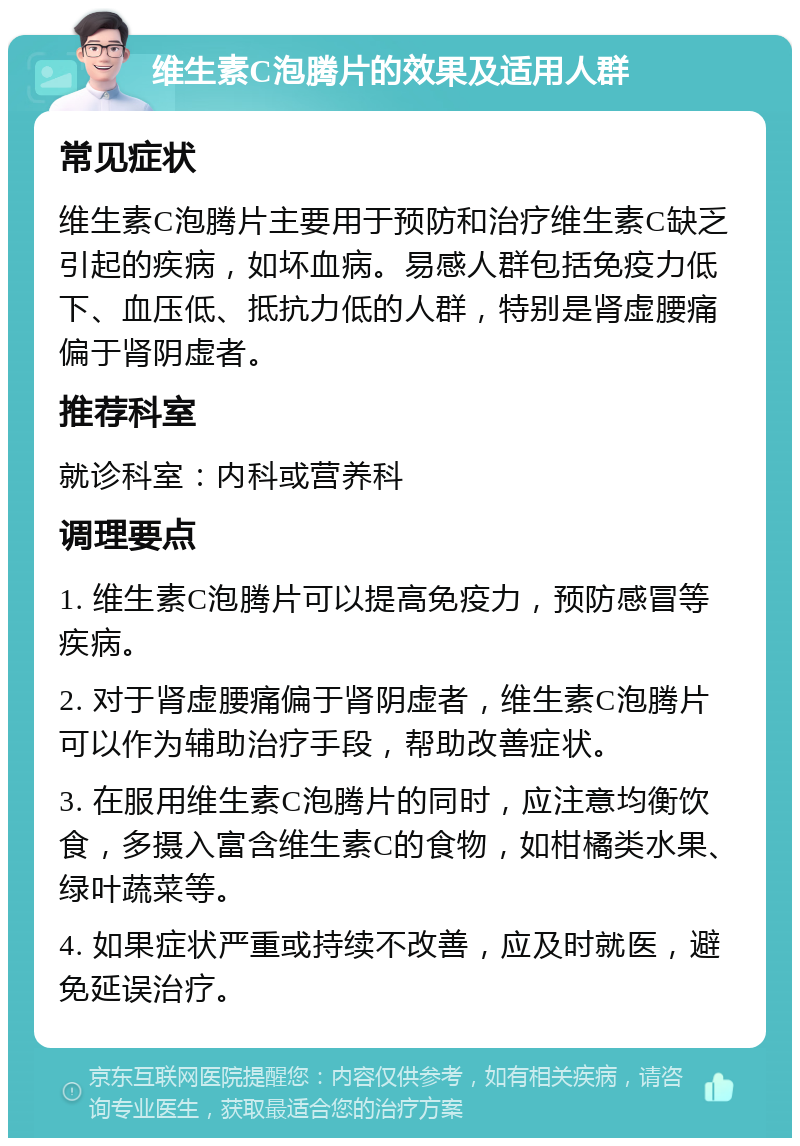 维生素C泡腾片的效果及适用人群 常见症状 维生素C泡腾片主要用于预防和治疗维生素C缺乏引起的疾病，如坏血病。易感人群包括免疫力低下、血压低、抵抗力低的人群，特别是肾虚腰痛偏于肾阴虚者。 推荐科室 就诊科室：内科或营养科 调理要点 1. 维生素C泡腾片可以提高免疫力，预防感冒等疾病。 2. 对于肾虚腰痛偏于肾阴虚者，维生素C泡腾片可以作为辅助治疗手段，帮助改善症状。 3. 在服用维生素C泡腾片的同时，应注意均衡饮食，多摄入富含维生素C的食物，如柑橘类水果、绿叶蔬菜等。 4. 如果症状严重或持续不改善，应及时就医，避免延误治疗。