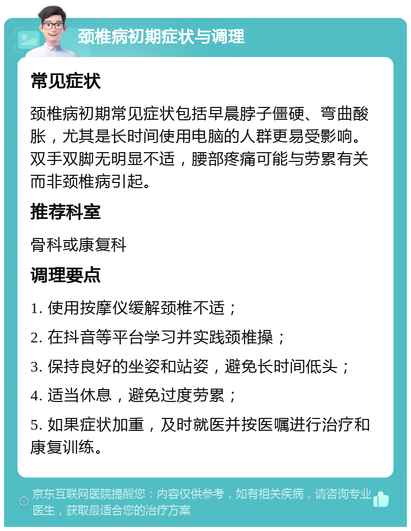 颈椎病初期症状与调理 常见症状 颈椎病初期常见症状包括早晨脖子僵硬、弯曲酸胀，尤其是长时间使用电脑的人群更易受影响。双手双脚无明显不适，腰部疼痛可能与劳累有关而非颈椎病引起。 推荐科室 骨科或康复科 调理要点 1. 使用按摩仪缓解颈椎不适； 2. 在抖音等平台学习并实践颈椎操； 3. 保持良好的坐姿和站姿，避免长时间低头； 4. 适当休息，避免过度劳累； 5. 如果症状加重，及时就医并按医嘱进行治疗和康复训练。