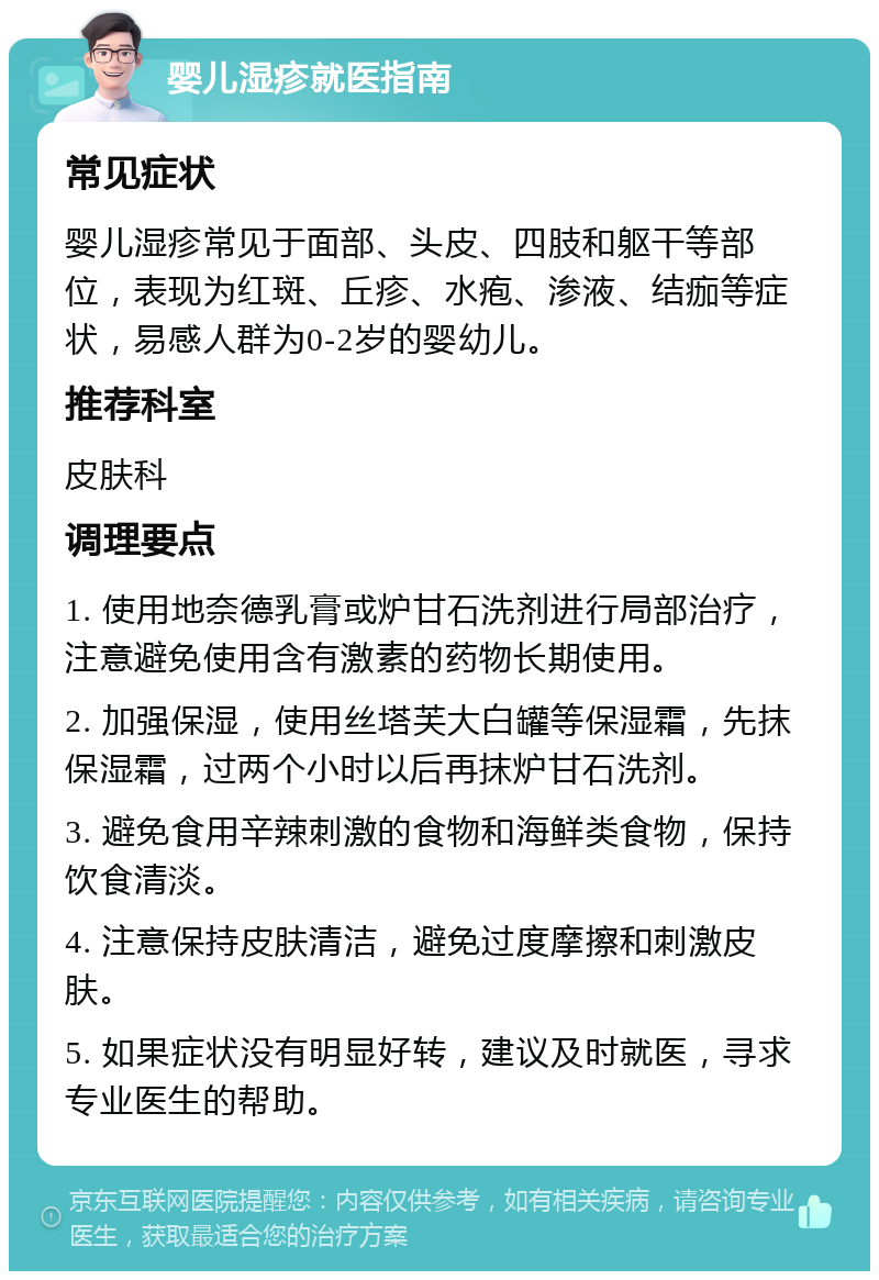 婴儿湿疹就医指南 常见症状 婴儿湿疹常见于面部、头皮、四肢和躯干等部位，表现为红斑、丘疹、水疱、渗液、结痂等症状，易感人群为0-2岁的婴幼儿。 推荐科室 皮肤科 调理要点 1. 使用地奈德乳膏或炉甘石洗剂进行局部治疗，注意避免使用含有激素的药物长期使用。 2. 加强保湿，使用丝塔芙大白罐等保湿霜，先抹保湿霜，过两个小时以后再抹炉甘石洗剂。 3. 避免食用辛辣刺激的食物和海鲜类食物，保持饮食清淡。 4. 注意保持皮肤清洁，避免过度摩擦和刺激皮肤。 5. 如果症状没有明显好转，建议及时就医，寻求专业医生的帮助。