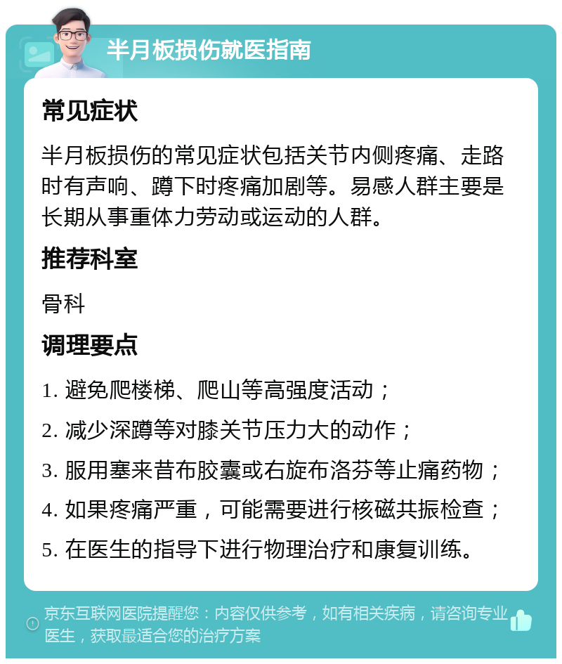 半月板损伤就医指南 常见症状 半月板损伤的常见症状包括关节内侧疼痛、走路时有声响、蹲下时疼痛加剧等。易感人群主要是长期从事重体力劳动或运动的人群。 推荐科室 骨科 调理要点 1. 避免爬楼梯、爬山等高强度活动； 2. 减少深蹲等对膝关节压力大的动作； 3. 服用塞来昔布胶囊或右旋布洛芬等止痛药物； 4. 如果疼痛严重，可能需要进行核磁共振检查； 5. 在医生的指导下进行物理治疗和康复训练。