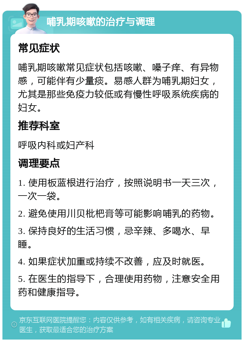 哺乳期咳嗽的治疗与调理 常见症状 哺乳期咳嗽常见症状包括咳嗽、嗓子痒、有异物感，可能伴有少量痰。易感人群为哺乳期妇女，尤其是那些免疫力较低或有慢性呼吸系统疾病的妇女。 推荐科室 呼吸内科或妇产科 调理要点 1. 使用板蓝根进行治疗，按照说明书一天三次，一次一袋。 2. 避免使用川贝枇杷膏等可能影响哺乳的药物。 3. 保持良好的生活习惯，忌辛辣、多喝水、早睡。 4. 如果症状加重或持续不改善，应及时就医。 5. 在医生的指导下，合理使用药物，注意安全用药和健康指导。