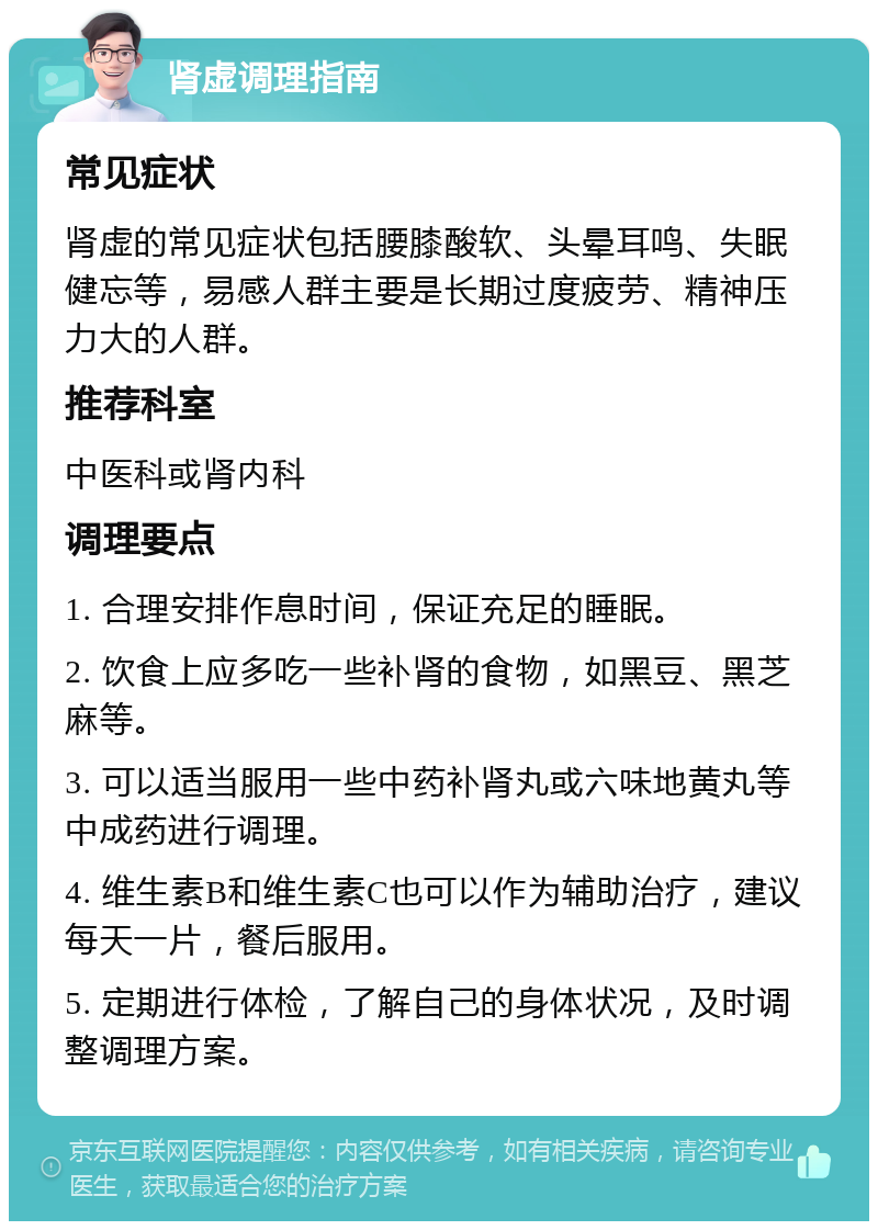 肾虚调理指南 常见症状 肾虚的常见症状包括腰膝酸软、头晕耳鸣、失眠健忘等，易感人群主要是长期过度疲劳、精神压力大的人群。 推荐科室 中医科或肾内科 调理要点 1. 合理安排作息时间，保证充足的睡眠。 2. 饮食上应多吃一些补肾的食物，如黑豆、黑芝麻等。 3. 可以适当服用一些中药补肾丸或六味地黄丸等中成药进行调理。 4. 维生素B和维生素C也可以作为辅助治疗，建议每天一片，餐后服用。 5. 定期进行体检，了解自己的身体状况，及时调整调理方案。