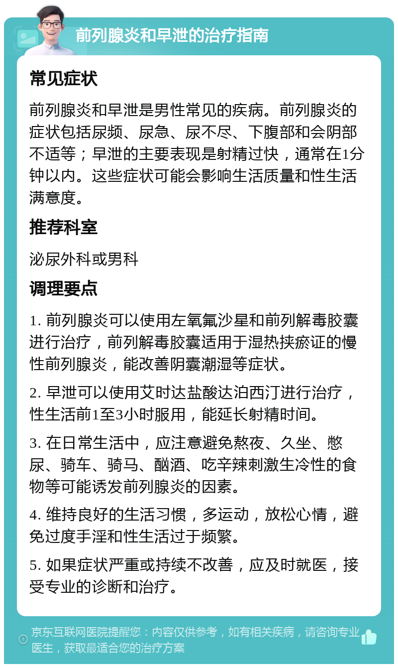 前列腺炎和早泄的治疗指南 常见症状 前列腺炎和早泄是男性常见的疾病。前列腺炎的症状包括尿频、尿急、尿不尽、下腹部和会阴部不适等；早泄的主要表现是射精过快，通常在1分钟以内。这些症状可能会影响生活质量和性生活满意度。 推荐科室 泌尿外科或男科 调理要点 1. 前列腺炎可以使用左氧氟沙星和前列解毒胶囊进行治疗，前列解毒胶囊适用于湿热挟瘀证的慢性前列腺炎，能改善阴囊潮湿等症状。 2. 早泄可以使用艾时达盐酸达泊西汀进行治疗，性生活前1至3小时服用，能延长射精时间。 3. 在日常生活中，应注意避免熬夜、久坐、憋尿、骑车、骑马、酗酒、吃辛辣刺激生冷性的食物等可能诱发前列腺炎的因素。 4. 维持良好的生活习惯，多运动，放松心情，避免过度手淫和性生活过于频繁。 5. 如果症状严重或持续不改善，应及时就医，接受专业的诊断和治疗。