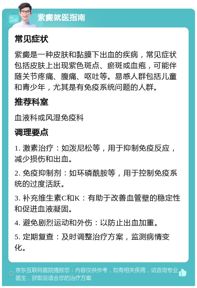 紫癜就医指南 常见症状 紫癜是一种皮肤和黏膜下出血的疾病，常见症状包括皮肤上出现紫色斑点、瘀斑或血疱，可能伴随关节疼痛、腹痛、呕吐等。易感人群包括儿童和青少年，尤其是有免疫系统问题的人群。 推荐科室 血液科或风湿免疫科 调理要点 1. 激素治疗：如泼尼松等，用于抑制免疫反应，减少损伤和出血。 2. 免疫抑制剂：如环磷酰胺等，用于控制免疫系统的过度活跃。 3. 补充维生素C和K：有助于改善血管壁的稳定性和促进血液凝固。 4. 避免剧烈运动和外伤：以防止出血加重。 5. 定期复查：及时调整治疗方案，监测病情变化。