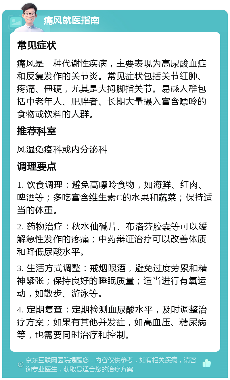 痛风就医指南 常见症状 痛风是一种代谢性疾病，主要表现为高尿酸血症和反复发作的关节炎。常见症状包括关节红肿、疼痛、僵硬，尤其是大拇脚指关节。易感人群包括中老年人、肥胖者、长期大量摄入富含嘌呤的食物或饮料的人群。 推荐科室 风湿免疫科或内分泌科 调理要点 1. 饮食调理：避免高嘌呤食物，如海鲜、红肉、啤酒等；多吃富含维生素C的水果和蔬菜；保持适当的体重。 2. 药物治疗：秋水仙碱片、布洛芬胶囊等可以缓解急性发作的疼痛；中药辩证治疗可以改善体质和降低尿酸水平。 3. 生活方式调整：戒烟限酒，避免过度劳累和精神紧张；保持良好的睡眠质量；适当进行有氧运动，如散步、游泳等。 4. 定期复查：定期检测血尿酸水平，及时调整治疗方案；如果有其他并发症，如高血压、糖尿病等，也需要同时治疗和控制。