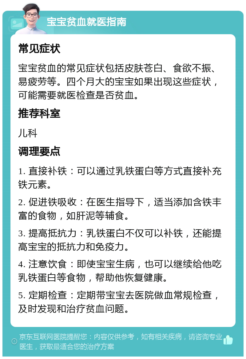 宝宝贫血就医指南 常见症状 宝宝贫血的常见症状包括皮肤苍白、食欲不振、易疲劳等。四个月大的宝宝如果出现这些症状，可能需要就医检查是否贫血。 推荐科室 儿科 调理要点 1. 直接补铁：可以通过乳铁蛋白等方式直接补充铁元素。 2. 促进铁吸收：在医生指导下，适当添加含铁丰富的食物，如肝泥等辅食。 3. 提高抵抗力：乳铁蛋白不仅可以补铁，还能提高宝宝的抵抗力和免疫力。 4. 注意饮食：即使宝宝生病，也可以继续给他吃乳铁蛋白等食物，帮助他恢复健康。 5. 定期检查：定期带宝宝去医院做血常规检查，及时发现和治疗贫血问题。