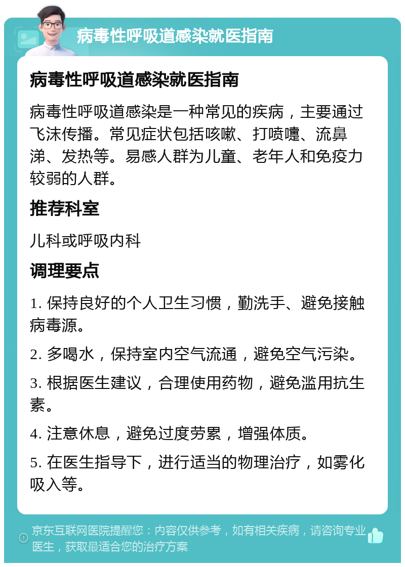 病毒性呼吸道感染就医指南 病毒性呼吸道感染就医指南 病毒性呼吸道感染是一种常见的疾病，主要通过飞沫传播。常见症状包括咳嗽、打喷嚏、流鼻涕、发热等。易感人群为儿童、老年人和免疫力较弱的人群。 推荐科室 儿科或呼吸内科 调理要点 1. 保持良好的个人卫生习惯，勤洗手、避免接触病毒源。 2. 多喝水，保持室内空气流通，避免空气污染。 3. 根据医生建议，合理使用药物，避免滥用抗生素。 4. 注意休息，避免过度劳累，增强体质。 5. 在医生指导下，进行适当的物理治疗，如雾化吸入等。