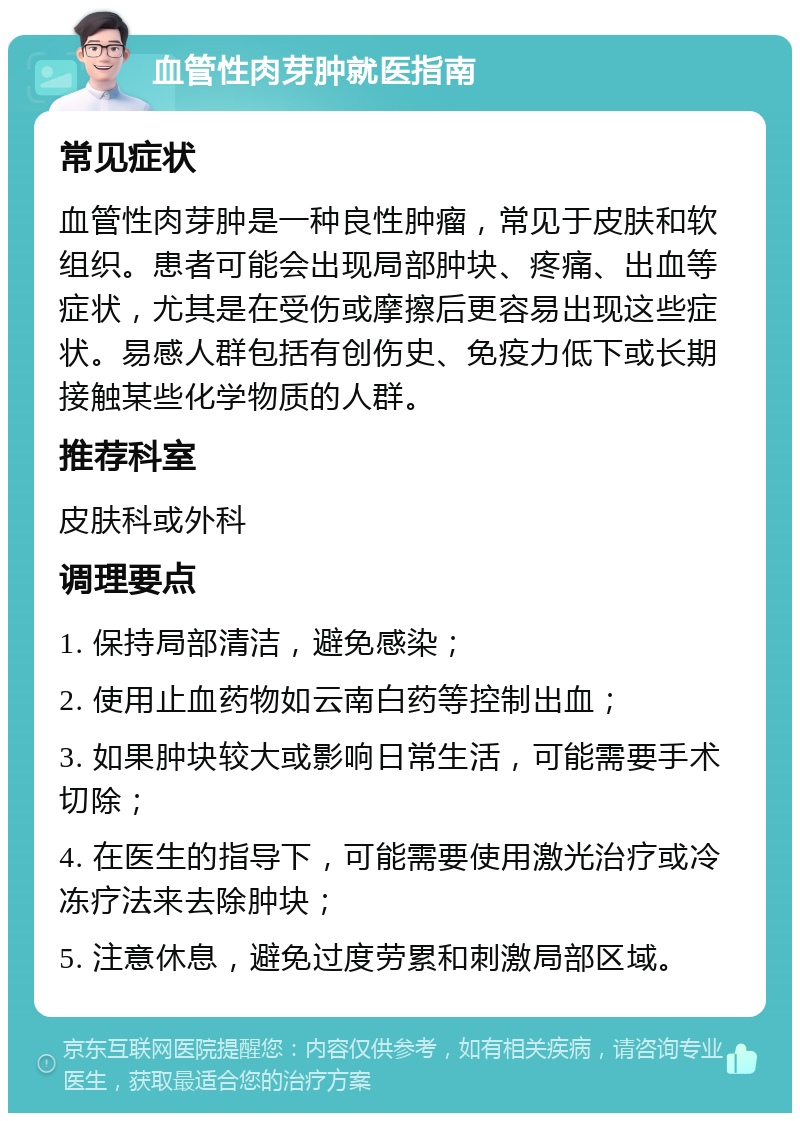 血管性肉芽肿就医指南 常见症状 血管性肉芽肿是一种良性肿瘤，常见于皮肤和软组织。患者可能会出现局部肿块、疼痛、出血等症状，尤其是在受伤或摩擦后更容易出现这些症状。易感人群包括有创伤史、免疫力低下或长期接触某些化学物质的人群。 推荐科室 皮肤科或外科 调理要点 1. 保持局部清洁，避免感染； 2. 使用止血药物如云南白药等控制出血； 3. 如果肿块较大或影响日常生活，可能需要手术切除； 4. 在医生的指导下，可能需要使用激光治疗或冷冻疗法来去除肿块； 5. 注意休息，避免过度劳累和刺激局部区域。