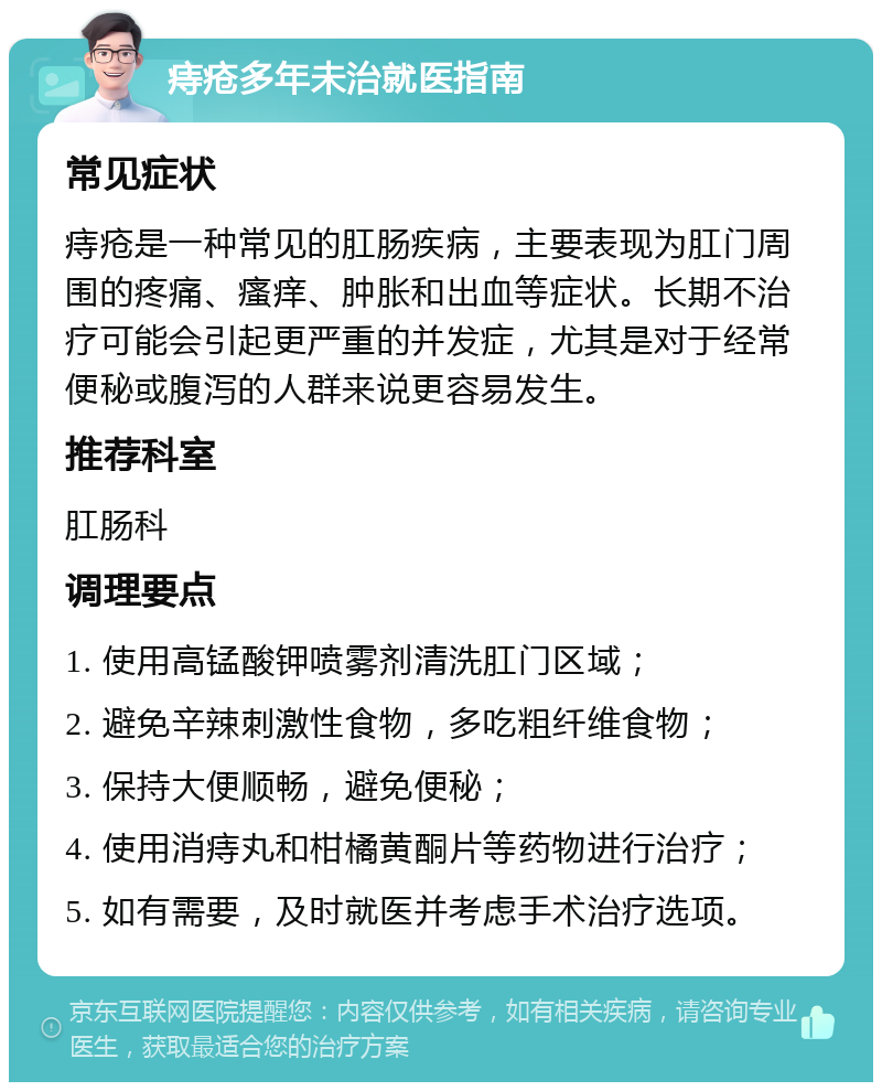 痔疮多年未治就医指南 常见症状 痔疮是一种常见的肛肠疾病，主要表现为肛门周围的疼痛、瘙痒、肿胀和出血等症状。长期不治疗可能会引起更严重的并发症，尤其是对于经常便秘或腹泻的人群来说更容易发生。 推荐科室 肛肠科 调理要点 1. 使用高锰酸钾喷雾剂清洗肛门区域； 2. 避免辛辣刺激性食物，多吃粗纤维食物； 3. 保持大便顺畅，避免便秘； 4. 使用消痔丸和柑橘黄酮片等药物进行治疗； 5. 如有需要，及时就医并考虑手术治疗选项。