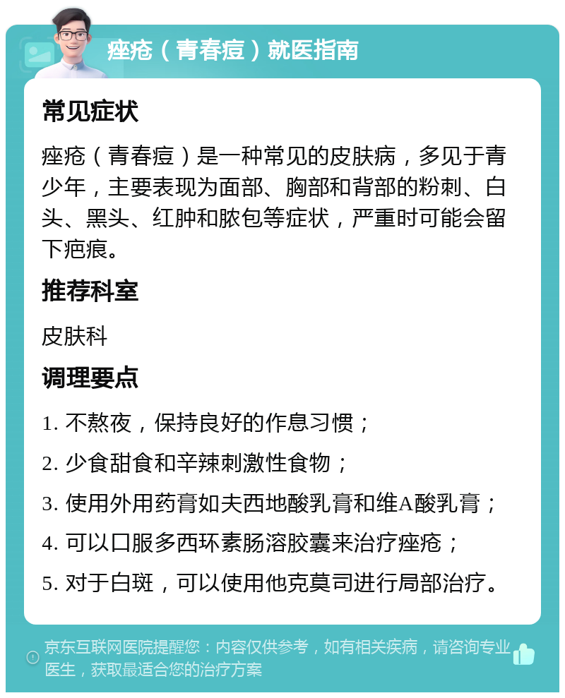 痤疮（青春痘）就医指南 常见症状 痤疮（青春痘）是一种常见的皮肤病，多见于青少年，主要表现为面部、胸部和背部的粉刺、白头、黑头、红肿和脓包等症状，严重时可能会留下疤痕。 推荐科室 皮肤科 调理要点 1. 不熬夜，保持良好的作息习惯； 2. 少食甜食和辛辣刺激性食物； 3. 使用外用药膏如夫西地酸乳膏和维A酸乳膏； 4. 可以口服多西环素肠溶胶囊来治疗痤疮； 5. 对于白斑，可以使用他克莫司进行局部治疗。