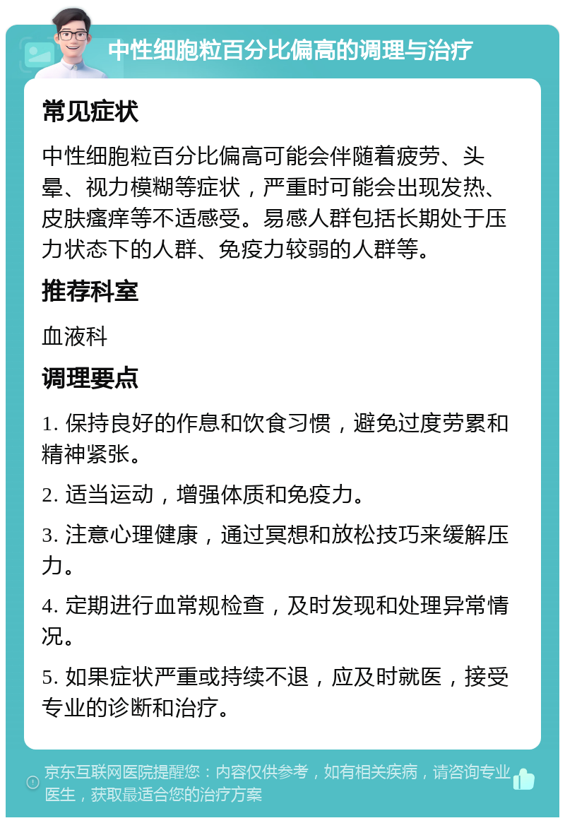 中性细胞粒百分比偏高的调理与治疗 常见症状 中性细胞粒百分比偏高可能会伴随着疲劳、头晕、视力模糊等症状，严重时可能会出现发热、皮肤瘙痒等不适感受。易感人群包括长期处于压力状态下的人群、免疫力较弱的人群等。 推荐科室 血液科 调理要点 1. 保持良好的作息和饮食习惯，避免过度劳累和精神紧张。 2. 适当运动，增强体质和免疫力。 3. 注意心理健康，通过冥想和放松技巧来缓解压力。 4. 定期进行血常规检查，及时发现和处理异常情况。 5. 如果症状严重或持续不退，应及时就医，接受专业的诊断和治疗。