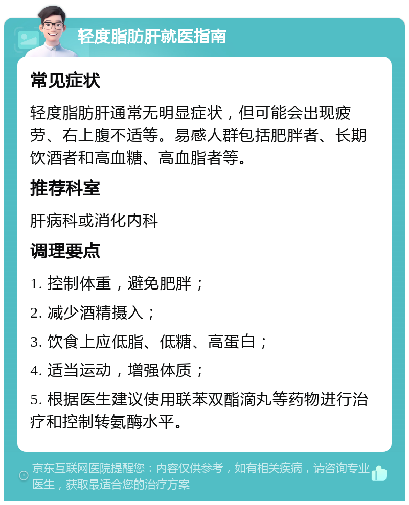 轻度脂肪肝就医指南 常见症状 轻度脂肪肝通常无明显症状，但可能会出现疲劳、右上腹不适等。易感人群包括肥胖者、长期饮酒者和高血糖、高血脂者等。 推荐科室 肝病科或消化内科 调理要点 1. 控制体重，避免肥胖； 2. 减少酒精摄入； 3. 饮食上应低脂、低糖、高蛋白； 4. 适当运动，增强体质； 5. 根据医生建议使用联苯双酯滴丸等药物进行治疗和控制转氨酶水平。