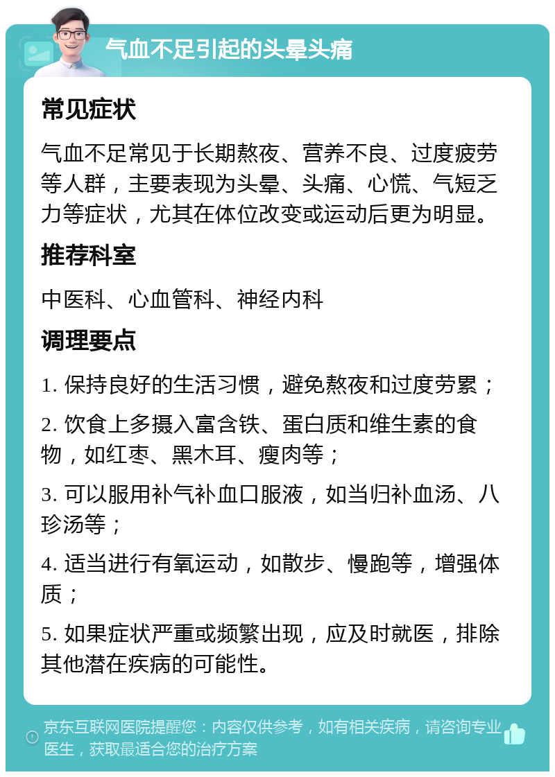 气血不足引起的头晕头痛 常见症状 气血不足常见于长期熬夜、营养不良、过度疲劳等人群，主要表现为头晕、头痛、心慌、气短乏力等症状，尤其在体位改变或运动后更为明显。 推荐科室 中医科、心血管科、神经内科 调理要点 1. 保持良好的生活习惯，避免熬夜和过度劳累； 2. 饮食上多摄入富含铁、蛋白质和维生素的食物，如红枣、黑木耳、瘦肉等； 3. 可以服用补气补血口服液，如当归补血汤、八珍汤等； 4. 适当进行有氧运动，如散步、慢跑等，增强体质； 5. 如果症状严重或频繁出现，应及时就医，排除其他潜在疾病的可能性。